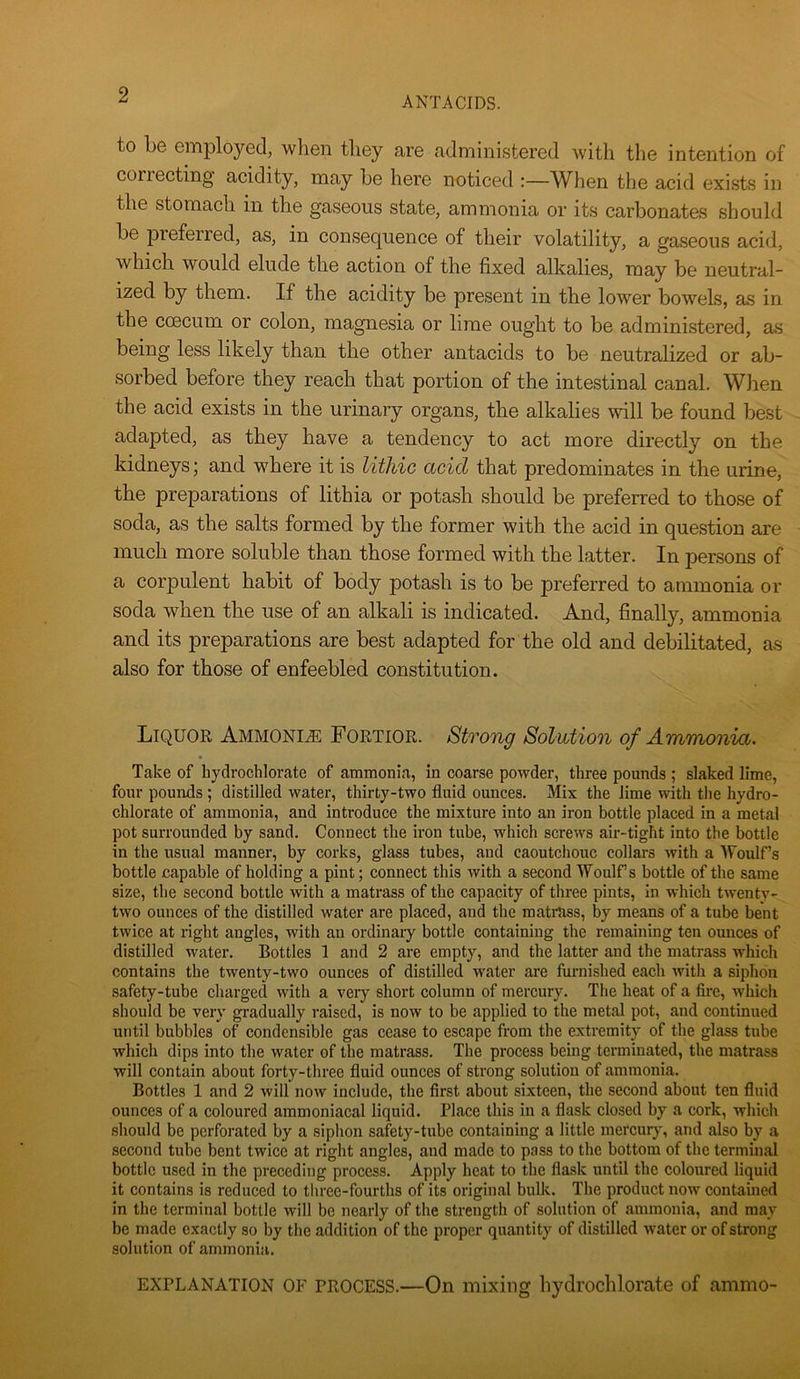 ANTACIDS. to be employed, when they are administered with the intention of correcting acidity, may be here noticed :—When the acid exists in the stomach in the gaseous state, ammonia or its carbonates should be preferred, as, in consequence of their volatility, a gaseous acid, which would elude the action of the fixed alkalies, may be neutral- ized by them. If the acidity be present in the lower bowels, as in the coecum or colon, magnesia or lime ought to be administered, as being less likely than the other antacids to be neutralized or ab- sorbed before they reach that portion of the intestinal canal. When the acid exists in the urinary organs, the alkalies will be found best adapted, as they have a tendency to act more directly on the kidneys; and where it is litliic acid that predominates in the urine, the preparations of lithia or potash should be preferred to those of soda, as the salts formed by the former with the acid in question are much more soluble than those formed with the latter. In persons of a corpulent habit of body potash is to be preferred to ammonia or soda when the use of an alkali is indicated. And, finally, ammonia and its preparations are best adapted for the old and debilitated, as also for those of enfeebled constitution. Liquor Ammonite Fortior. Strong Solution of Ammonia. Take of bydrochlorate of ammonia, in coarse powder, three pounds ; slaked lime, four pounds ; distilled water, thirty-two fluid ounces. Mix the lime with the hydro- chlorate of ammonia, and introduce the mixture into an iron bottle placed in a metal pot surrounded by sand. Connect the ii'on tube, which screws air-tight into the bottle in the usual manner, by corks, glass tubes, and caoutchouc collars with a Woulf’s bottle capable of holding a pint; connect this with a second Woulf’s bottle of the same size, the second bottle with a matrass of the capacity of three pints, in which twenty- two ounces of the distilled water are placed, and the matrass, by means of a tube bent twice at right angles, with an ordinary bottle containing the remaining ten ounces of distilled water. Bottles 1 and 2 are empty, and the latter and the matrass which contains the twenty-two ounces of distilled water ai'e furnished each with a siphon safety-tube charged with a very short column of mercury. The heat of a fire, which should be very gradually raised, is now to be applied to the metal pot, and continued until bubbles of condensible gas cease to escape from the extremity of the glass tube which dips into the water of the matrass. The process being terminated, the matrass will contain about forty-three fluid ounces of strong solution of ammonia. Bottles 1 and 2 will now include, the first about sixteen, the second about ten fluid ounces of a coloured ammoniacal liquid. Place this in a flask closed by a cork, which should be perforated by a siphon safety-tube containing a little mercury, and also by a second tube bent twice at right angles, and made to pass to the bottom of the terminal bottle used in the preceding process. Apply heat to the fla.sk until the coloured liquid it contains is reduced to three-fourths of its original buUc. The product now contained in the terminal bottle will be nearly of the strength of solution of ammonia, and may be made exactly so by the addition of the proper quantity of distilled water or of strong solution of ammonia. EXPLANATION OF PROCESS.—On mixing liydrochlorate of ammo-