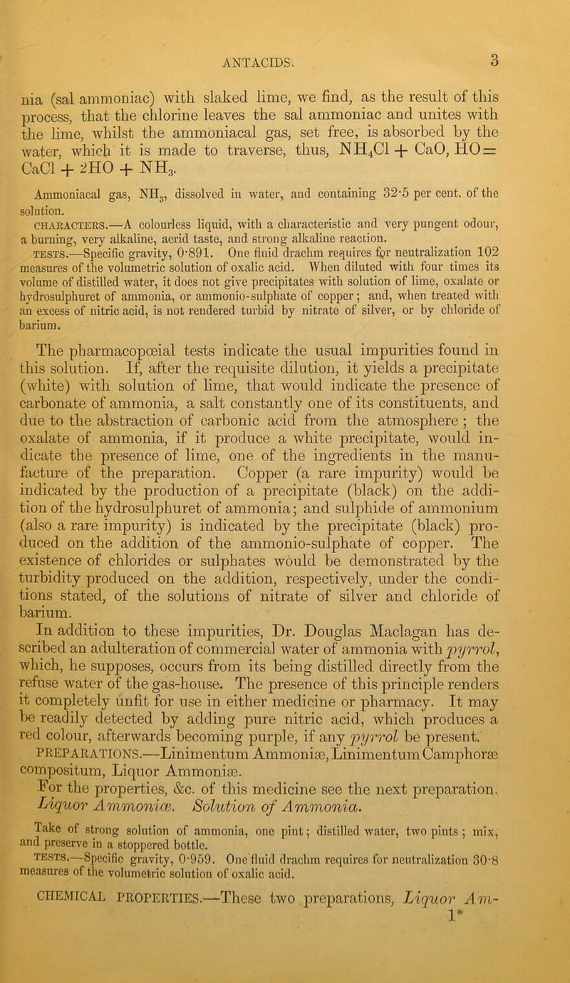 nia (sal ammoniac) with slaked lime, we find, as the result of this process, that the chlorine leaves the sal ammoniac and unites with the lime, whilst the ammoniacal gas, set free, is absorbed by the Avater, which it is made to traverse, thus, NH4CI + CaO, HO = CaCl + 2HO + NH3. Ammoniacal gas, NHg, dissolved in water, and eontaining 32‘5 per cent, of the solution, CHAEACTEES.—A colourless liquid, with a eharacteristic and Avry pungent odour, a burning, very alkaline, acrid taste, and strong alkaline reaction. TESTS.—Specific gravity, 0‘891. One fluid drachm requires fi?r neutralization 102 measures of the volumetrie solution of oxalic acid. When diluted with four times its volume of distilled water, it does not give precipitates with solution of lime, oxalate or hydrosiflphuret of ammonia, or ammonio-sulphate of copper; and, when treated with an excess of nitric acid, is not rendered turbid by nitrate of silver, or by chloride of barium. The pharmacopoeial tests indicate the usual impurities found in this solution. If, after the requisite dilution, it yields a precipitate (white) with solution of lime, that would indicate the presence of carbonate of ammonia, a salt constantly one of its constituents, and due to the abstraction of carbonic acid from the atmosphere ; the oxalate of ammonia, if it produce a white precipitate, would in- dicate the presence of lime, one of the ingredients in the manu- facture of the preparation. Copper (a rare impurity) would be indicated by the production of a precipitate (black) on the addi- tion of the hydrosulphuret of ammonia; and sul23hide of ammonium (also a rare impurity) is indicated by the precipitate (black) pro- duced on the addition of the ammonio-sulphate of copper. The existence of chlorides or sulphates would be demonstrated by the turbidity produced on the addition, respectively, under the condi- tions stated, of the solutions of nitrate of silver and chloride of barium. In addition to these impurities. Dr. Douglas Maclagan has de- scribed an adulteration of commercial water of ammonia 'with.‘pyrrol, which, he supposes, occurs from its being distilled directly from the refuse water of the gas-house. The presence of this principle renders it completely unfit for use in either medicine or pharmacy. It may be readily detected by adding pure nitric acid, which produces a red colour, afterwards becoming purple, if any be present. PREPARATIONS.—Linimentum Ammonias, LinimentumCamphoras compositum. Liquor Ammonias. For the properties, &c. of this medicine see the next preparation. Liquor Ammonice. Solution of Ammonia. Take of strong solution of ammonia, one pint; distilled Avater, two pints ; mix, and preserve in a stoppered bottle. TESTS.—Specific gravity, 0-959. One fluid drachm requires for neutralization 30-8 measures of the volumetric solution of oxalic acid. CHEMICAL PROPERTIES.—These two j)reparations. Liquor Am- 1*
