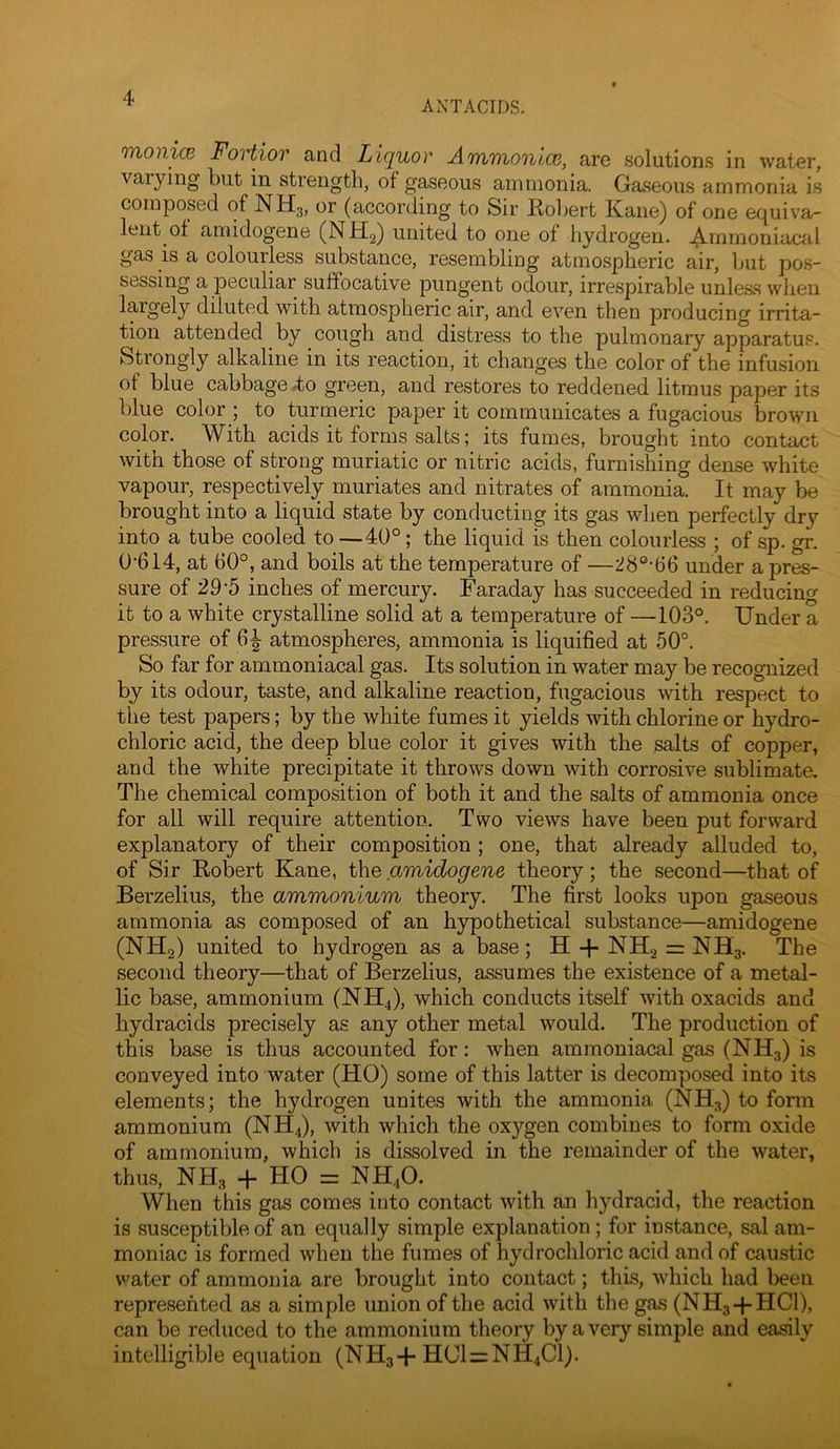 ANTACIDS. TYionicB Fovtiov and Liquor ATn^vionlcc, are solutions in water, varying but in strength, of gaseous ammonia. Gaseous ammonia is composed of NH3, or (according to Sir Robert Kane) of one equiva- lent of amidogene (NHg) united to one of hydrogen. Arnrnoniacal gas is a colourless substance, resembling atmospheric air, but pos- sessing a peculiar suffocative pungent odour, irrespirable unle&s wlieu largely diluted with atmospheric air, and even then producing irrita- tion attended by cough and distress to the pulmonary apparatus. Strongly alkaline in its reaction, it changes the color of the infusion of blue cabbage 4o green, and restores to reddened litmus paper its blue color ; to turmeric paper it communicates a fugacious brown color. With acids it forms salts; its fumes, brought into contact with those of strong muriatic or nitric acids, furnishing dense white vapour, respectively muriates and nitrates of ammonia. It may be brought into a liquid state by conducting its gas when perfectly dry into a tube cooled to —40°; the liquid is then colourless ; of sp. gr. 0-614, at 60°, and boils at the temperature of —28°-66 under a pres- sure of 29-5 inches of mercury. Faraday has succeeded in reducing it to a white crystalline solid at a temperature of —103°. Under a pressure of 6^ atmospheres, ammonia is liquified at 50°. So far for ammoniacal gas. Its solution in water may be recognized by its odour, taste, and alkaline reaction, fugacious with respect to the test papers; by the white fumes it yields with chlorine or hydro- chloric acid, the deep blue color it gives with the salts of copper, and the white precipitate it throws down with corrosive sublimate. The chemical composition of both it and the salts of ammonia once for all will require attention. Two views have been put forward explanatory of their composition; one, that already alluded to, of Sir Robert Kane, the amidogene theory; the second—that of Berzelius, the ammonium theory. The first looks upon gaseous ammonia as composed of an hypothetical substance—amidogene (NH2) united to hydrogen as a base; H -f- NH2 = NH3. The second theory—that of Berzelius, assumes the existence of a metal- lic base, ammonium (NH4), which conducts itself with oxacids and hydracids precisely as any other metal would. The production of this base is thus accounted for: when ammoniacal gas (NH3) is conveyed into water (HO) some of this latter is decomposed into its elements; the hydrogen unites with the ammonia (NH3) to form ammonium (NH4), with which the oxygen combines to form oxide of ammonium, which is dissolved in the remainder of the water, thus, NH3 -f- HO = NH4O. When this gas comes into contact with an hydracid, the reaction is susceptible of an equally simple explanation; for instance, sal am- moniac is formed when the fumes of hydrochloric acid and of caustic water of ammonia are brought into contact; this, which had been represented as a simple union of the acid with the gas (NH3-I-HCI), can be reduced to the ammonium theory by a very simple and easily intelligible equation (NH3+HC1=NH4C1).