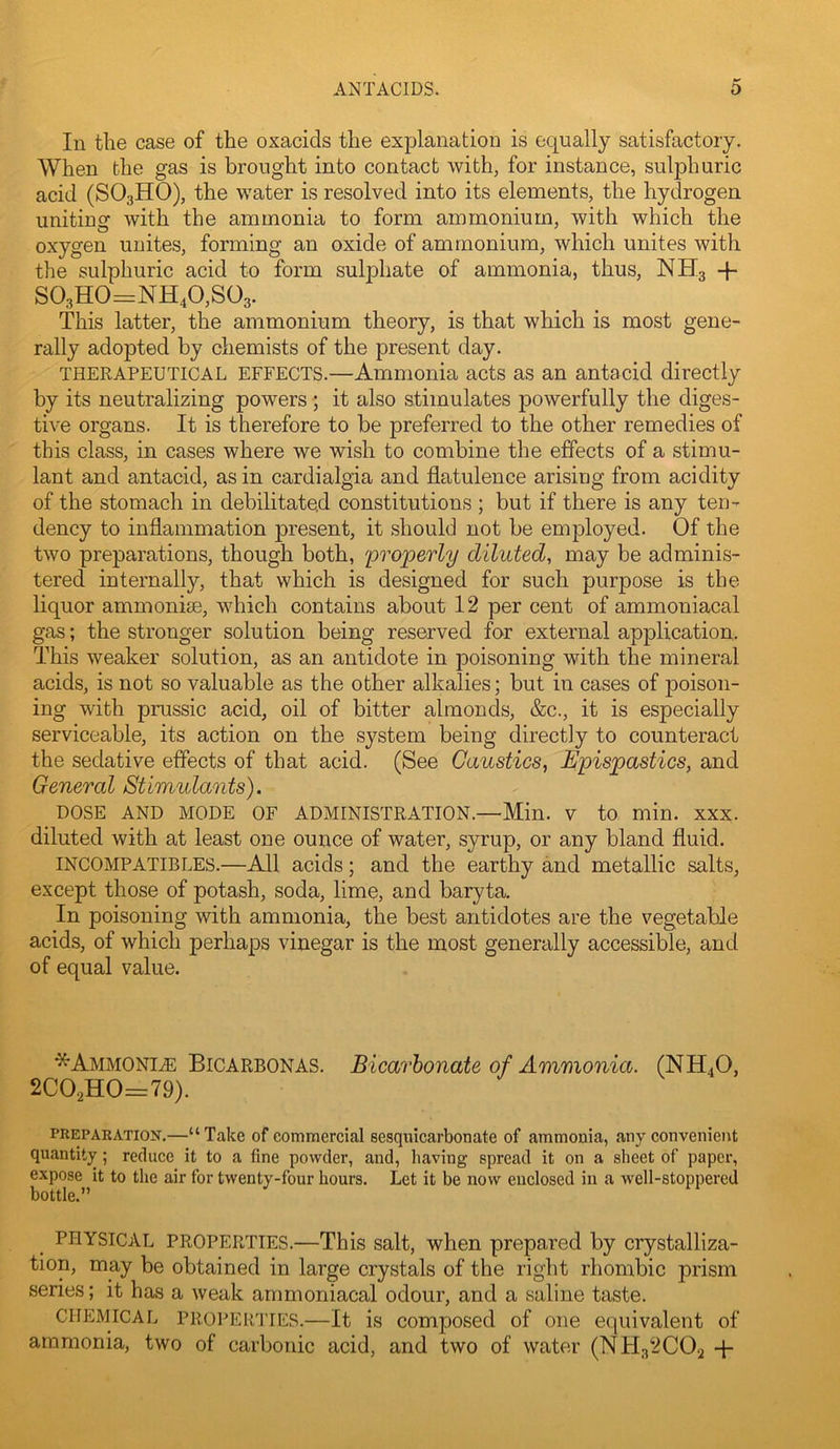 In the case of the oxacids the explanation is equally satisfactory. When the gas is brought into contact with, for instance, sulphuric acid (SO3HO), the water is resolved into its elements, the hydrogen uniting with the ammonia to form ammonium, with which the oxygen unites, forming an oxide of ammonium, which unites with the sulphuric acid to form sulphate of ammonia, thus, NH3 -}- S03H0=NH40,S03. This latter, the ammonium theory, is that which is most gene- rally adopted by chemists of the present day. THERAPEUTICAL EFFECTS.—Ammonia acts as an antacid directly by its neutralizing powers ; it also stimulates powerfully the diges- tive organs. It is therefore to be preferred to the other remedies of this class, in cases where we wish to combine the effects of a stimu- lant and antacid, as in cardialgia and flatulence arising from acidity of the stomach in debilitated constitutions ; but if there is any ten- dency to inflammation present, it should not be employed. Of the two preparations, though both, 'properly diluted, may be adminis- tered internally, that which is designed for such purpose is the liquor ammonise, which contains about 12 per cent of ammoniacal gas; the stronger solution being reserved for external application. This weaker solution, as an antidote in poisoning with the mineral acids, is not so valuable as the other alkalies; but in cases of poison- ing with prussic acid, oil of bitter almonds, &c., it is especially serviceable, its action on the system being directly to counteract the sedative effects of that acid. (See Caustics, Epispastics, and General Stimulants). DOSE AND MODE OF ADMINISTRATION.—Min. V to min. XXX. diluted with at least one ounce of water, syrup, or any bland fluid. INCOMPATIBLES.—All acids; and the earthy and metallic salts, except those of potash, soda, lime, and baryta. In poisoning with ammonia, the best antidotes are the vegetable acids, of which perhaps vinegar is the most generally accessible, and of equal value. *Ammoni^ Bicarbonas. Bicarbonate of Ammonia. (NH4O, 2C02H0=79). PREPAEATiox,—“ Take of commercial eesquicarbonate of ammonia, any convenient quantity; reduce it to a fine powder, and, liaving spread it on a sheet of paper, expose it to the air for twenty-four hours. Let it be now enclosed in a well-stoppered bottle.” PHYSICAL PROPERTIES.—This Salt, when prepared by crystalliza- tion, may be obtained in large crystals of the right rhombic prism series; it has a weak ammoniacal odour, and a saline taste. CHEMICAL PROPER'iTES.—It is Composed of one equivalent of ammonia, two of carbonic acid, and two of water (NH32CO2 4-