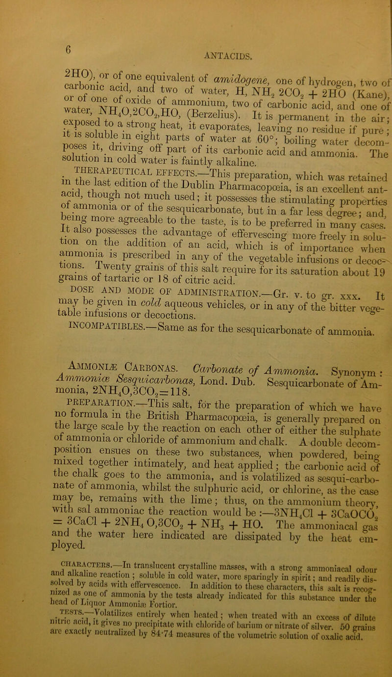 ANTACIDS. ca^bm.V nir® equivalent of amidogene, one of hydrogen, two of “ of one oTi’ ^ 2C0, + 2H0 (Kane), water NR ®f exDosed (Berzelius). It is permanent in the air; posed to a strong heat, it evaporates, leaving no residue if pure • It IS soluble in eight parts of water at 60°; boiling wa^er decom’ carbonic acid and ammonia. The solution in cold water is faintly alkaline. in the hfst edr°^^ f which was retained acid thfcb T Pharmacopceia, is an excellent ant- nf om not much used; it possesses the stimulating properties of ammonia or of the sesquicarbonate. but in a far less de£-ee-an? being more agreeable to the taste, is to be preferredTnS ciea tinn the advantage of effervescing more freely in solu- tion on the addition of an acid, which is of importance when tTuT^Twenr^- ''®g®teble infusions or decoc- omit ?alt require for its saturation about 19 grams of tartaric or 18 of citric acid. DOSE AND MODE OF ADMINISTRATION.—Gr. V. to gr. xxx. It may be given m cold aqueous vehicles, or in any of the bitter Vege- table infusions or decoctions. ^ INOOMPATIBLES.—Same as for the sesquicarbonate of ammonia. Ammonm Caebonas. Carbonate of Ammonia. Synonym : ^m- PREPARATION.—This salt, for the preparation of which we have no formula in the British Pharmacopoeia, is generally prepared on the large scale by the reaction on each other of either the sulphate of ammonia or chloride of ammonium and chalk. A double decom- position ensues on these two substances, when powdered being mixed together intimately, and heat applied; the carbonic acid of the chalk goes to the ammonia, and is volatilized as sesqui-carbo- nate of ammonia, whilst the sulphuric acid, or chlorine, as the case may be, remains with the lime; thus, on the ammonium theory with sal ammoniac the reaction would be :—3NH.C1 -f SCaOCo’ _ 3CaCl -f- 2NH4 0,3002 + NH3 + HO. The ammoniacal gas and the water here indicated are dissipated by the heat em- ployed. tranalncent crystalline masses, with a strong ammoniac.al odour a alkaline reaction ; soluble in cold water, more sparingly in spirit; and readily dis- solved by acids with effervescence. In addition to these characters, this salt is rccoir- Sblr fimonia by the tests already indicated for this substance under the ncau or niquor Ammonue Fortior. 5 when treated with an excess of dilute nunc acul, it gives no precipitate with chloride of barium or nitrate of silver. 50 rrrains arc exactly neutralized by 84-74 measures of the volumetric solution of oxalic acid.