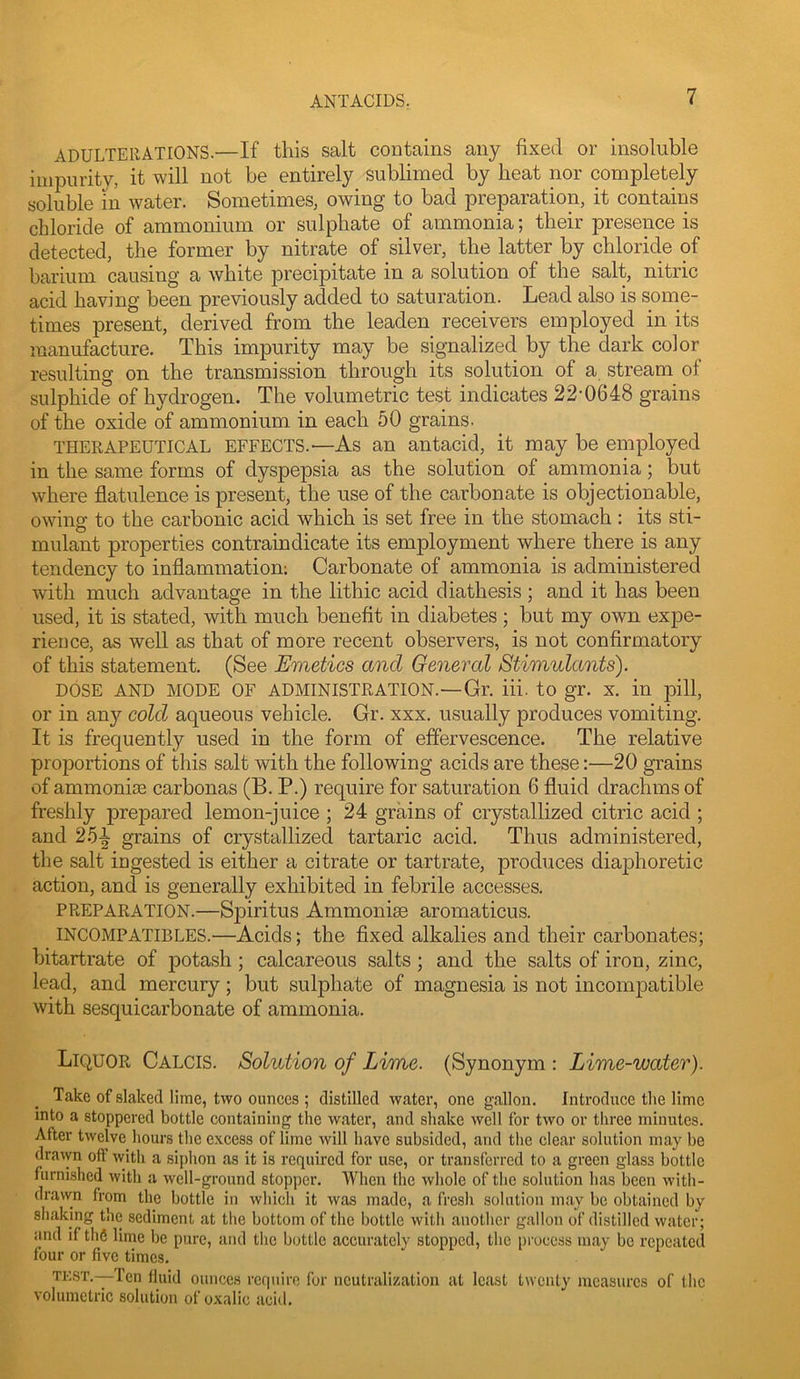 ADULTERATIONS.—If this salt contains any fixed or insoluble impurity, it will not be entirely sublimed by heat nor completely soluble in water. Sometimes, owing to bad preparation, it contains chloride of ammonium or sulphate of ammonia; their presence is detected, the former by nitrate of silver, the latter by chloride of barium causing a white precipitate in a solution of the salt, nitric acid having been previously added to saturation. Lead also is some- times present, derived from the leaden receivers employed in its manufacture. This impurity may be signalized by the dark color resulting on the transmission through its solution of a stream of sulphide of hydrogen. The volumetric test indicates 22-0648 grains of the oxide of ammonium in each 50 grains. THERAPEUTICAL EFFECTS.—As an antacid, it may be employed in the same forms of dyspepsia as the solution of ammonia; but where flatulence is present, the use of the carbonate is objectionable, owing to the carbonic acid which is set free in the stomach : its sti- mulant properties contraindicate its employment where there is any tendency to inflammation; Carbonate of ammonia is administered with much advantage in the lithic acid diathesis ; and it has been used, it is stated, with much benefit in diabetes; but my own expe- rience, as well as that of more recent observers, is not confirmatory of this statement. (See Emetics and General Stimulants'). DOSE AND MODE OF ADMINISTRATION.—Gr. iii. to gr. X. in pill, or in any cold aqueous vehicle. Gr. xxx, usually produces vomiting. It is frequently used in the form of effervescence. The relative proportions of this salt with the following acids are these:—20 grains of ammonias carbonas (B. P.) require for saturation 6 fluid drachms of freshly prepared lemon-juice ; 24 grains of crystallized citric acid ; and 25^ grains of crystallized tartaric acid. Thus administered, the salt ingested is either a citrate or tartrate, produces diajshoretic action, and is generally exhibited in febrile accesses. PREPARATION.—Spiritus Ammoniae aromaticus. INCOMPATIBLES.—Acids; the fixed alkalies and their carbonates; bitartrate of potash ; calcareous salts; and the salts of iron, zinc, lead, and mercury; but sulphate of magnesia is not incompatible with sesquicarbonate of ammonia. Liquor Calcis. Solution of Lime. (Synonym : Lime-water). Take of slaked lime, two ounces ; distilled water, one gallon. Introduce the lime into a stoppered bottle containing the water, and shake well for two or three minutes. After twelve hours the excess of lime will have subsided, and the clear solution may be dravyn off with a siphon as it is required for use, or transferred to a green glass bottle furnished with a well-ground stopper. When the whole of the solution has been with- drawn from the bottle in which it was made, a fresh solution may be obtained by shaking the sediment at the bottom of the bottle witli another gallon of distilled water; and if tli6 lime be pure, and the bottle accurately stopped, the pi’oeess may be repeated four or five times. TEST.-—Ten fluid ounces require for neutralization at least twenty measures of the volumetric solution of oxalic acid.