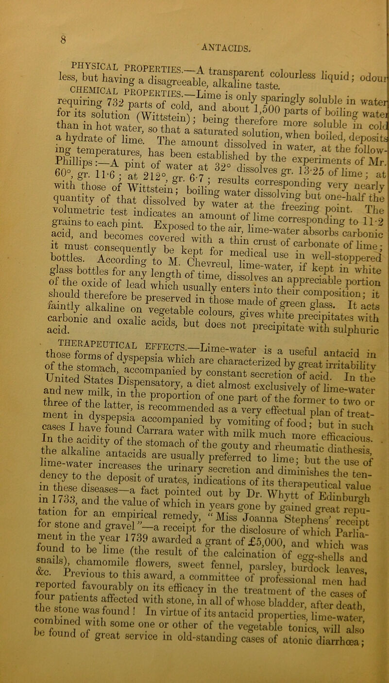 antacids. oaou, requiring 732 parte o^coir and® soluble in wate. for its solution fWittsteinV Kp' ^ ^>500 parts of boiling wate: 60°, gr. 11-6 ; at 212° ^ 67 • rPQnlf« v ^ lime; at with those of Wittstein - bm'linn- + corresponding very nearly quantity of that dissolved by 4te^r at^^thT f volumetric test indicates an The grains to each pint. Exposed to^^P Jr corresponding to 11-2 acid, and becomes covered with a fh’ absorbs carbonic it must consequeXL thin crust of carbonate of lime; bottles. According to M. ChevreuMime^wrt^^ y®^'®!®PPcred glass bottles for any length of timp A' ? l^cpt m white of the oxide of S wS l.r, ’ ^ ^PPr^S'We portion should therefore be preserved in mto their composition; it the ■ m these drseases-a fact pointed out by Br Whvtt K,Si T m 1738 and the value of 4ich in years^^ot' by ^ S fnrT remedy, “Miss Joanna Stephens' recemt or stone and gravel —a receipt for the disclosure of which Parlia ment in the year 1739 awarded a grant of £5,000, and which wL t,'”' o^^kination of eg<r-.sl,ells Tnd kevforto t®h ''“dock Wes^ rpnnrip 1 P *0 ^his award, a committee of professional men had fnnr n ^- efficacy in the treatment of the cases of four patients affected with stone, in all of whose bladder, after death the stone was found ! In virtue of its antacid properties hme-watr i)t found of great service in old-standing cases of atonic diarrhoea;