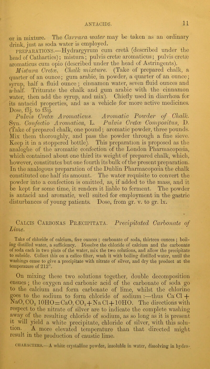 or in mixture. The Carrara water may be taken as an ordinary drink, just as soda water is employed. PREPARATIONS.—Hydrargyrum cum creta (described under the head of Cathartics); mistura; pulvis creta3 aromaticus; pulvis cretse aromaticus cum opio (described under the head of Astringents). Mistura Gretce, Chalk mixture. (Take of prepared chalk, a quarter of an ounce; gum arabic, in powder, a quarter of an ounce; syrup, half a fluid ounce ; cinnamon water, seven fluid ounces and a-half. Triturate the chalk and gum arabic with the cinnamon water, then add the syrup, and mix). Chiefly used in diarrhoea for its antacid properties, and as a vehicle for more active medicines. Dose, fSj. to f^ij. Pulvis Cretce Aromaticus. Aromatic Powder of Chalk. Syn. Confectio Aromatica, L. Pulvis Cretce Compositus, D. (Take of prepared chalk, one pound; aromatic powder, three pounds. Mix them thoroughly, and pass the powder through a fine sieve. Keep it in a stoppered bottle). This preparation is proposed as the analogue of the aromatic confection of the London Pharmacopoeia, which contained about one third its weight of prepared chalk, which, however, constitutes but one fourth its bulk of the present preparation. In the analogous preparation of the Dublin Pharmacopoeia the chalk constituted one half its amount. The water requisite to convert the powder into a confection is omitted, as, if added to the mass, and it be kept for some time, it renders it liable to ferment. The powder is antacid and aromatic, well suited for employment in the gastric disturbances of young patients. Dose, from gr. v. to gr. lx. CALOIS Carbonas Pr.^cipitata. Precipitated Carbonate of Lime. Take of chloride of calcium, five ounces ; carbonate of soda, thirteen ounces ; boil- ing distilled water, a sufficiency. Dissolve tbe chloride of calcium and the carbonate of soda each in two pints of the water, mix the two solutions, and allow the precipitate to subside. Collect this on a calico filter, wash it with boiling distilled water, until the washings cease to give a precipitate with nitrate of silver, and dry the product at the temperature of 212°. On mixing these two solutions together, double decomposition ensues ; the oxygen and carbonic acid of the carbonate of soda go to the calcium and form carbonate of lime, whilst the chlorine goes to the sodium to form chloride of sodium :—thus Ca Cl + NaO, CO2 10HO=:CaO, COg-pNaCl-plOHO. The directions with re.spect to the nitrate of silver are to indicate the complete washing away of the resulting chloride of sodium, as so long as it is present it will yield a white precij^itate, chloride of silver, with this solu- tion. ^ A more elevated temperature than that directed might result in the production of caustic lime. CII-UIACTER3.—A white crysliillhic powder, insoluble in water, dissolving in hydro-