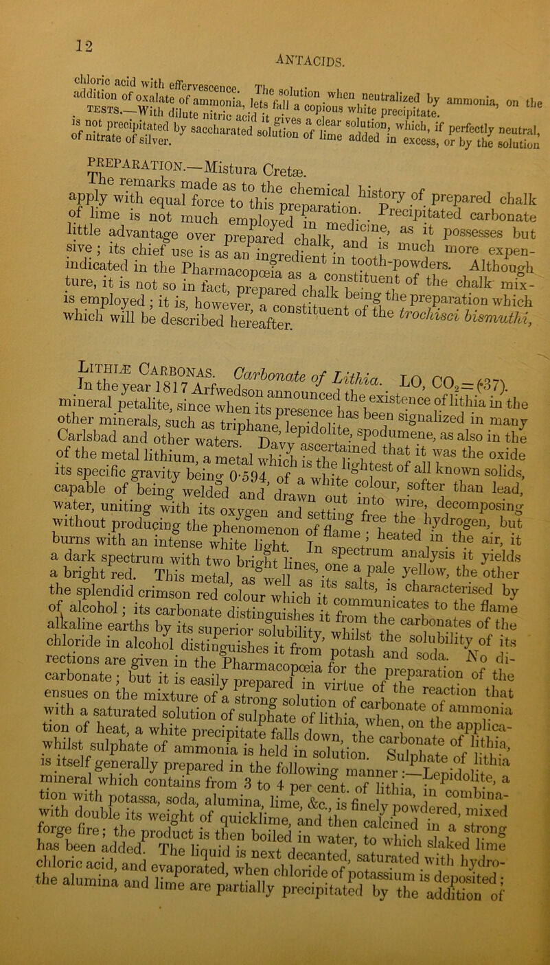 ] •'> cliloric acid with effervescPn^>A Tk , . PEEPARATION.-Mistura Crete. apply with equaHorce^o^thtye’^^^^^ .of prepared chalk of lime IS not much employfd ?n meinV ^ carbonate little advantage over prerared cbalt ^ ^ ** possesses but «ve; ite chief^se is aJauTliW ““a*' indicated in the PliarrnarnTimfa * tooth-powders. Although tiire, it is not so in fact, prepared^LirS^^^T/ IS employed ; it is, howevL a ennctif ^ the preparation which which will be described hereafter. ^ ^ ^roc/dsci hismuthi, fcthyefrmTirf Lithia. LO, CO,=^S7). mineral petalite, since wLnTts^presenc^^^ o/lithia in the other minerals, such as triphane*^lepidolite*y“ «igaalized in many Carlsbad and other waters^ T)nv,.^c *®.'“P?'^™ooo. as also in the of the metal lithium a metal whil '* «^ido its specihc gravity bdn”o M4 a «°'ids, capable of liein/iSfd f^d dl *! 'cad wair. uniting iSth t 0x^0! aXetoiVy iT‘\ without producing the pheLmenon of Lme • burns with an intense white Ho-hf T,. / ^ ^ ^ it a dark spectrum with two brio-ht lin ®P®<^trum analysis it yields a bright red. This metal asyill ’ P''? °‘her the splendid crimson red Lour whict /L '■ by of alcohol; its carbonate SSesyfr^^^^^^ sSirrs-; tion of heat, a white precytarMir/o^fn whilst sulphate of ammonia is held in solution &UlSK;v‘ “y