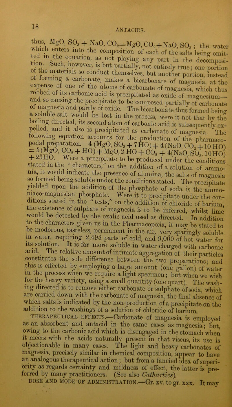 ANTACIDS. which COa—MgO, COa + NaO, SO3 ; the water fpH ^ ^ composition of each of the salts being ornit- tinn equation, as not playing any part in the decomposi- If L r .li^ever, is but partially, not entirely true; one portion the materials so conduct themselves, but another portion, instead forming a carbonate, makes a bicarbonate of magnesia, at the f 1 carbonate of magnesia, which thus robbed of its carbonic acid is precipitated as oxide of magnesium— and so causing the precipitate to be composed partially of carbonate of magnesia and partly of oxide. The bicarbonate thus formed being a soluble salt would be lost in the process, were it not that by the boding directed. Its second atom of carbonic acid is subsequently ex- pelled, and it also is precipitated as carbonate of magnesia. The following equation accounts for the production of the pharmaco- 4- 7HO) + 4(NaO, CO, +10 HO) Z9 2 HO + CO2 + 4(NaO, SO3,10HO) t: '.1. ^ to be produced under the conditions stated in the characters,^’ on the addition of a solution of ammo- nia It would_ indicate the presence of alumina, the salts of maonesia so formed being soluble under the conditions stated. The precipitate yielded upon the addition of the phosphate of soda is the ammo- nia co-magnesian phosphate. Were it to precipitate under the con- ditions stated in the “ tests,'' on the addition of chloride of barium the existence of sulphate of magnesia is to be inferred, whilst lime would be detected by the oxalic acid used as directed. In addition to the characters given us in the Pharmacopoeia, it may be stated to be inodorous, tasteless, permanent in the air, very sparingly soluble m water, requiring 2,493 parts of cold, and 9,000 of hot°water for its solution. It is far more soluble in water charged with carbonic acid. ^ The relative amount of intimate aggregation of their particles constitutes the sole difference between the two preparations- and this IS effected by employing a large amount (one gallon) of water m th^e process when we require a light specimen; but when we wish for the heavy variety, using a small quantity (one quart). The wash- ing clirGctsd is to romovG either carbonate or sulphate of soda, which are carried down with the carbonate of ma^esia, the final absence of which salts is indicated by the non-production of a precipitate on the addition to the washings of a solution of chloride of barium. THERAPEUTICAL EFFECTS.—Carbonate of magnesia is employed as an absorbent and antacid in the same cases as magnesia; but owing to the carbonic acid which is disengaged in the stomach when it meets with the acids natural^ present in that viscus, its use is objectionable in many cases. The light and heavy carbonates of magnesia, precisely similar in chemical composition, appear to have an analogous therapeutical action; but from a fancied idea of superi- ority as regards certainty and mildness of effect, the latter is pre- ferred by many practitioners. (See also CathaHics). DOSE AND MODE OF ADMINISTRATION.—Gr. XV. to gr. xxx. It may