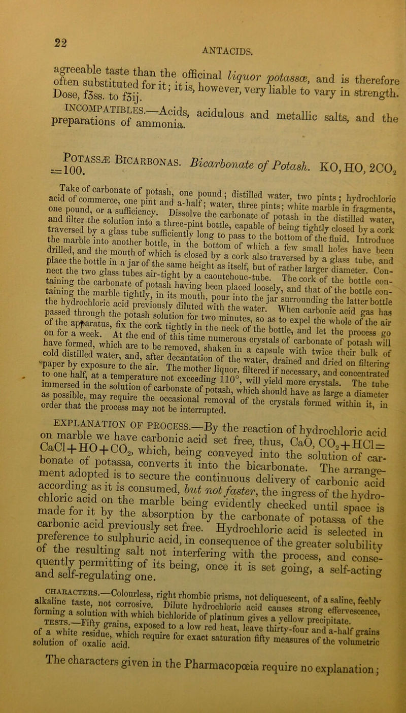 ANTACIDS. Dose. fS“ ' * -d the =-^toartoTiafeo/PeJasA. K0,H0,2C02 Mled water two pinta ; hydrochloric oue pound, or a auScv Ditinll’,h h “ h fragments, and filter the aolZn “to a th^roht ^01^ caZl'''^ f Z'' r“i' water,’ traversed by a glass tube sufficientlv l^nn.. ’ apable of being tightly closed by a cork the marble into another bottle in the bnito *'i * k ta^omof the fluid. Introduee drilled, and the mouth rfS is a cork'’Z, '*« teen Sing ilie ZZaghUrfaZmoTl S S of the apparatus, fix^the cork tiehtlvin T on for a week At the end nf ^ bottle, and let the process go have formed, which Ire to be relved^'.h^^^^ 4ll cold distilled water Ld aftir dS^ntfl- ^ ^ ® bulk of paper by exposure to the air the water, drained and dried on filtering to one half, at a temperature not L^Iedbg 110° wfn v>M «rj3SH,=^S3ES£tS EXPLANATION OF PROCESS.—By the reaction of hydrochloric acid Caa + m!|!ro™ “‘d set free, thus, CaO, C0, + HCl=f b^untJrf '’““® ““™yed into the solution of car- bonate of potassa, converts it into the bicarbonate. The arrano-P- ment adopted IS to secure the continuous delivery of carbonic aSd according as it is consumed, but not faster, the inLss of th^lnX made ior it by the absorption by the carbonate of potassa of the caibonic acid previously set free. Hydrochloric acid is selected in preference to sulphuric acid, in consequence of the greater slbilily of the resulting salt not interfering \vith the process, and coX- lXtf-?Sn|one!‘' ‘‘ DnntT'’H' ”n™- »f •‘aulinn, feebly £1^ 3S--- The characters given in the Pharmacopoeia require no explanation;