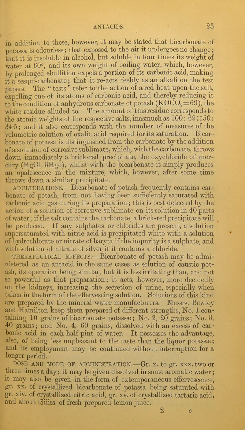 in addition to these, however, it may be stated that bicarbonate of potassa is odourless; that exposed to the air it undergoes no change; that it is insoluble in alcohol, but soluble in four times its weight of water at 60°, and its own weight of boiling water, which, however, by prolonged ebullition expels a portion of its carbonic acid, making it a sesqui-carbonate; that it re-acts feebly as an alkali on the test papers. The “ tests ” refer to the action of a red heat upon the salt, expelling one of its atoms of carbonic acid, and thereby reducing it to the condition of anhydrous carbonate of potash (K0C02=69), the white residue alluded to. The amount of this residue corresponds to the atomic weights of the respective salts, inasmuch as 100: 69:: 50: 34-5; and it also corresponds with the number of measures of the volumetric solution of oxalic acid required for its saturation. Bicar- bonate of potassa is distinguished from the carbonate by the addition of a solution of corrosive sublimate, which, with the carbonate, throws down immediately a brick-red precipitate, the oxychloride of mer- cury (HgCl, 3Hgo), whilst with the bicarbonate it simply produces an opalescence in the mixture, which, however, after some time throws down a similar precipitate. ADULTERATIONS.—Bicarbonate of potash frequently contains car- bonate of potash, from not having been sufficiently saturated with carbonic acid gas during its preparation; this is best detected by the action of a solution of corrosive sublimate on its solution in 40 parts of water; if the salt contains the carbonate, a brick-red precipitate will be i^roduced. If any sulphates or chlorides are present, a solution supersaturated with nitric acid is precipitated white with a solution of hydrochlorate or nitrate of baryta if the impurity is a sulphate, and with solution of nitrate of silver if it contains a chloride. THERAPEUTICAL EFFECTS.—Bicarbonate of potash may be admi- nistered as an antacid in the same cases as solution of caustic pot- ash, its operation being similar, but it is less irritating than, and not so powerful as that preparation; it acts, however, more decidedly on the kidneys, increasing the secretion of urine, especially when taken in the form of the effervescing solution. Solutions of this kind are prepared by the mineral-water manufacturers. Messrs. Bewley and Hamilton keep them prepared of different strengths, No. 1 con- taining 10 grains of bicarbonate potassa3; No. 2, 20 grains; No. 3, 40 grains; and No. 4, 60 grains, dissolved with an excess of car- bonic acid in each half pint of water. It possesses the advantage, also, of being less unpleasant to the taste than the liquor potassas; and its employment may be continued without interruption for a longer period. DOSE AND MODE OF ADMINISTRATION.—Gr. x. to gr. xxx. two or three times a day; it may be given dissolved in some aromatic water; it may also be given in the form of extemporaneous effervescence, gr. XX. of crystallized bicarbonate of potassa being saturated with gr. xiv. of crystallized citric acid, gr. xv. of crystallized tartaric acid, and about fSiiiss. of fresh prepared lemon-juice. 2 0