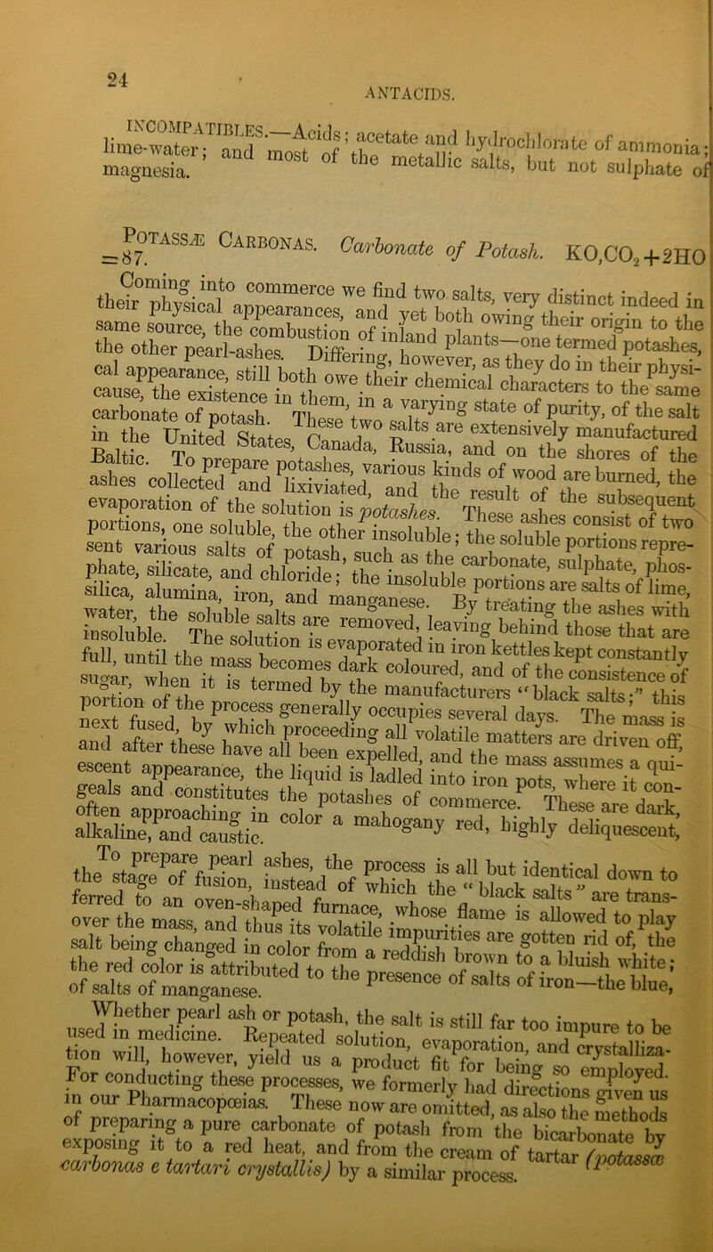 ANTACIDS. l-y.l.-ocl,lorote of ammonia magnesia. not sulphate of z^PoTASSJi: Carbonas. Carbonate of Potash. K0,C02+2H0 sg=ii£S3Sia £SS«|pSS5i= m the United States, C^lZ: Ssira^to^Tb^ Zfolle ashercoUeZfTdCvL^£d!Zd%^:tl^^^^^^^ f .L ** termed by the manufacturers “black salts- tWo Ztfosfd h occupies severaTdays tTo iai Is . J» E! SEiti'iSS?' 'r» Whether pearl ash or potash, the salt is still far too imnure to be used m medicme. Reputed solution, evaporation, and Ztolh^ taon will, however, yield us a product fit for beino so emnbvS 1^ mr Pb ® '■'■“‘y had dirictions jnWus in our Pharmacopeeiaa These now are omitted, as also the method^ of preparing a pure carbonate of potash from the bicarbonate bt exposing It to a red heat, and from the cream of tartarZtoss® mrhorms e tartan crystalUsJ by a similar process.