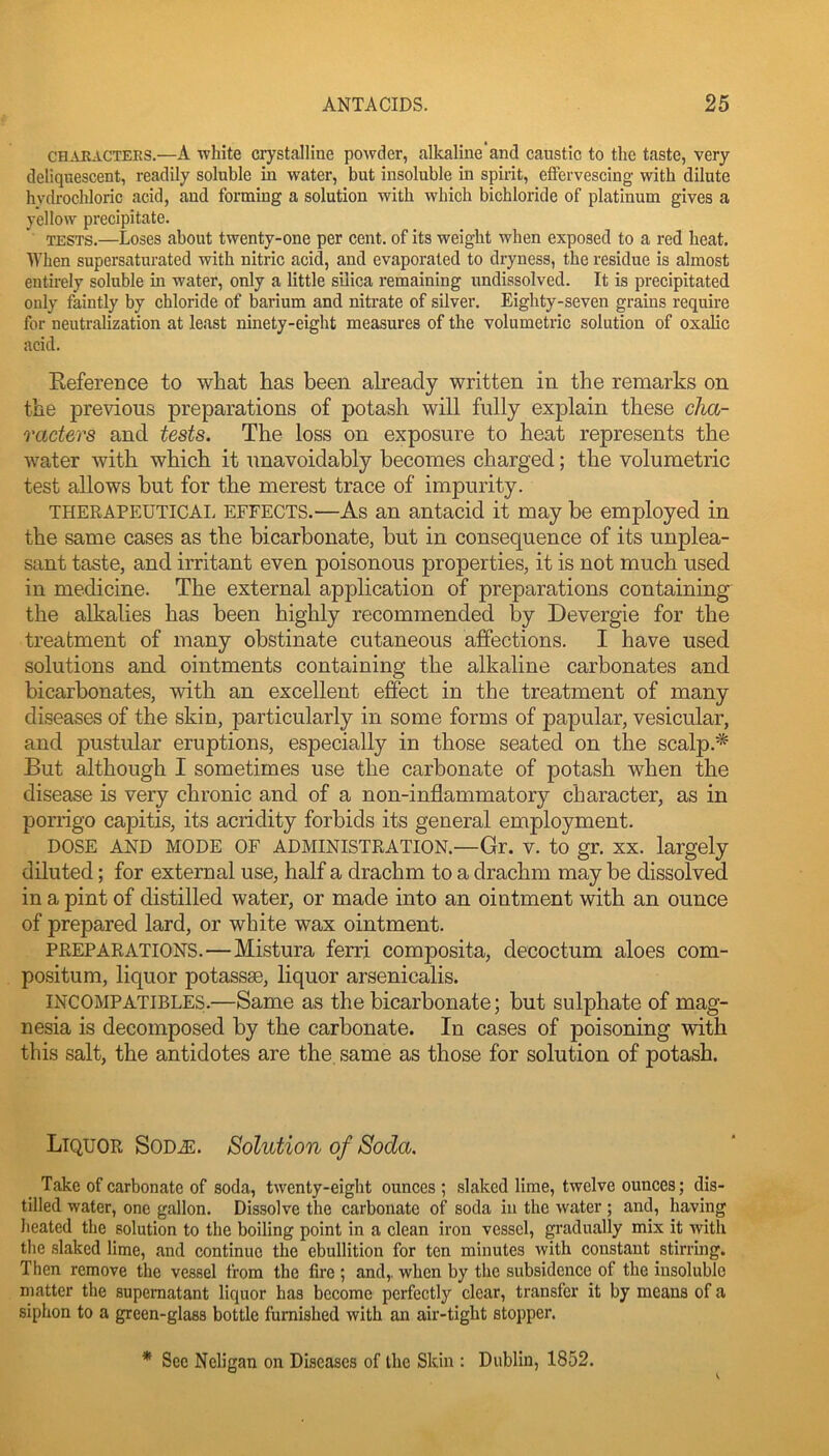 CH.VRACTEES.—A white Crystalline powder, alkaline'and caustic to the taste, very deliquescent, readily soluble in water, but insoluble in spirit, effervescing with dilute hydrochloric acid, and forming a solution with which bichloride of platinum gives a yellow precipitate. TESTS.—Loses about twenty-one per cent, of its weight when exposed to a red heat. When supersaturated with nitric acid, and evaporated to dryness, the residue is almost entirely soluble in water, only a little sUica remaining undissolved. It is precipitated only faintly by chloride of barium and nitrate of silver. Eighty-seven grains require for neutralization at least ninety-eight measures of the volumetric solution of oxalic acid. Reference to what has been already written in the remarks on the previous preparations of potash will fully explain these cha- racters and tests. The loss on exposure to heat represents the water with which it unavoidably becomes charged; the volumetric test allows but for the merest trace of impurity. THERAPEUTICAI. EFFECTS.—As an antacid it may be employed in the same cases as the bicarbonate, but in consequence of its unplea- sant taste, and irritant even poisonous properties, it is not much used in medicine. The external application of preparations containing the alkalies has been highly recommended by Devergie for the treatment of many obstinate cutaneous affections. I have used solutions and ointments containing the alkaline carbonates and bicarbonates, with an excellent effect in the treatment of many diseases of the skin, particularly in some forms of papular, vesicular, and pustular eruptions, especially in those seated on the scalp.* But although I sometimes use the carbonate of potash when the disease is very chronic and of a non-inflammatory character, as in porrigo capitis, its acridity forbids its general employment. DOSE AND MODE OF ADMINISTRATION.—Gr. V. to gr. XX. largely diluted; for external use, half a drachm to a drachm may be dissolved in a pint of distilled water, or made into an ointment with an ounce of prepared lard, or white wax ointment. PREPARATIONS.—Mistura ferri composita, decoctum aloes com- positum, liquor potassse, liquor arsenicalis. INCOMPATIBLES.—Same as the bicarbonate; but sulphate of mag- nesia is decomposed by the carbonate. In cases of poisoning with this salt, the antidotes are the same as those for solution of potash. Liquor SoDiE. Solution of Soda. Take of carbonate of soda, twenty-eight ounces ; slaked lime, twelve ounces; dis- tilled water, one gallon. Dissolve the carbonate of soda in the water ; and, having heated the solution to the boiling point in a clean iron vessel, gradually mix it with tlie slaked lime, and continue the ebullition for ten minutes with constant stirring. Then remove the vessel from the fire ; and,, when by the subsidence of the insoluble matter the supernatant liquor has become perfectly clear, transfer it by means of a siphon to a green-glass bottle furnished with an air-tight stopper. * See Neligan on Diseases of the Skin : Dublin, 1852.