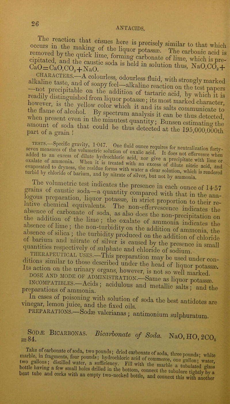 antacids. removed bv theT^S®!' r ^*>6 carbouic acid is cbitated carbonate of lime, which is nre- s=c;(5:co,+s‘“ Nao.co’:; S.Vi,;s.^^:K“3^ -1- v-s^^sir; ^ evaporated to dryness, tlie residue forms wits , .r dilute nitric acid, and turbid by cbloride of barium, aud by nitrate ofXr%t“LTby‘:^:o“ “ The volumetric test indicates the presence in each ounce of U-57 g ains of caustic soda—a quantity compared with that in the ana ogous preparation, liquor potassae, in strict proportion to their re lative chemical equivalents. The non-effervescLce TnchcatS the thr^ddifior^rth^ f non-predpitation on the addition of the lime ; the oxalate of ammonia indicates the absence of lime; the non-turbidity on the addition of ammonia the ^ tni? turbidity produced on the addition of chlo’riL ' baimm and nitrate of silver is caused by the presence in small quantities respectively of sulphate and chloride of sodium therapeutical USES.-This preparation may be utd con ditions similar to those described under the head of liquor potass® ' urinary organs, however, is not so well marked DOSE AND MODE OF ADMINISTRATTOAt r ™arired. INCOMPAttri Fq as liquor potass®. INCOMPATIBLES.—Acids; acidulous and metallic salts • and fIip ■ preparations of ammonia. ’ In casra of poisoning with solution of soda the best antidotes are i Vinegar, lemon juice, and the fixed oils. nuaotes are . PREPARATIONS.—Sodse valerianas; antimonium sulphuratum. ^SOD^ Bioarbonas. Bicarbonate of Soda. NaO,HO,2CO, I Take of carbonate of soda, two pounds: dried carhnmfp fifonrin , dl marble, iu fragment,, feur pound,; hydrocblolll^ ^ two gallon,; distilled w,itcr, a sufficiency. Fill with the marliie a bottle having a few small hole, drilled in the bottom, connect tL nibulnm tii bent tnbe and cork, with an empty two-necked bottle, and connect till, with Inolte