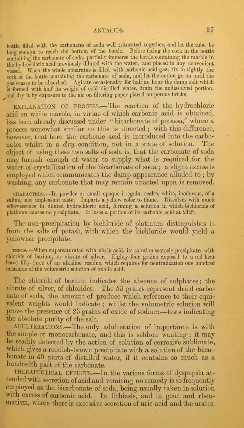 bottle filled with the carbonates of soda well triturated together, and let the tube be lono- enough to reach the bottom of the bottle. Before fixing the cork in the bottle containing the carbonate of soda, partially immerse the bottle containing the marble in the hydrochloric acid previously diluted with the water, and placed in any convenient vessel. When the whole apparatus is filled with carbonic acid gas, fix in tightly the cork of the bottle containing the cai-bonate of soda, and let the action go on until the gas ceases to be absorbed. Agitate occasionally for half an hour the damp salt which is formed with half its weight of cold distilled water, drain the undissolved portion, and dr}^ it by exposure to the air on filtering paper placed on porous bricks. EXPLANATION OF PROCESS.—The reaction of the hydrochloric acid on white marble, in virtue of which carbonic acid is obtained, has been akeady discussed under “ bicarbonate of potassa,' where a process somewhat similar to this is directed; with this difference, however, that here the carbonic acid is introduced into the carbo- nates whilst in a dry condition, not in a state of solution. The object of using these two salts of soda is, that the carbonate of soda may furnish enough of water to supply what is required for the water of crystallization of the bicarbonate of soda; a slight excess is employed which communicates the damp appearance alluded to ; by washing, any carbonate that may remain unacted upon is removed. CHAKACTEES.—In powder or small opaque irregular scales, white, inodorous, of a saline, not unpleasant taste. Imparts a yellow color to flame. Dissolves with much efiervescence in diluted hydrochloric acid, forming a solution in which bichloride of platinum causes no precipitate. It loses a portion of its carbonic acid at 212°. The non-precipitation by bichloride of platinum distinguishes it from the salts of potash, with which the bichloride would yield a yellowish precipitate. TESTS.—When supersatm-ated with nitric acid, its solution scarcely precipitates with chloride of bai-ium, or nitrate of silver. Eighty-four grains exposed to a red heat leave fifty-three of an alkaline residue, which requires for neutralization one hundred measures of the volumetric solution of oxalic acid. The chloride of barium indicates the absence of sulphates; the nitrate of silver, of chlorides. The 53 grains represent dried carbo- nate of soda, the amount of produce which reference to their equi- valent weights would indicate ; whilst the volumetric solution wall prove the presence of 23 grains of oxide of sodium—tests indicating the absolute purity of the salt. ADULTERATIONS.—The only adulteration of importance is with the simple or monocarbonate, and this is seldom wanting ; it may be readily detected by the action of solution of corrosive sublimate, which ^ves a reddish-brown precipitate with a solution of the bicar- bonate in 40 parts of distilled water, if it contains so much as a hundredth part of the carbonate. THERAPEUTICAL EFFECTS.—In the various forms of dyspepsia at- tended with secretion of acid and vomiting no remedy is so frequently employed as the bicarbonate of soda, being usually taken in solution with excess of carbonic acid. In lithiasis, and in gout and rheu- matism, where there is excessive secretion of uric acid and the urates.