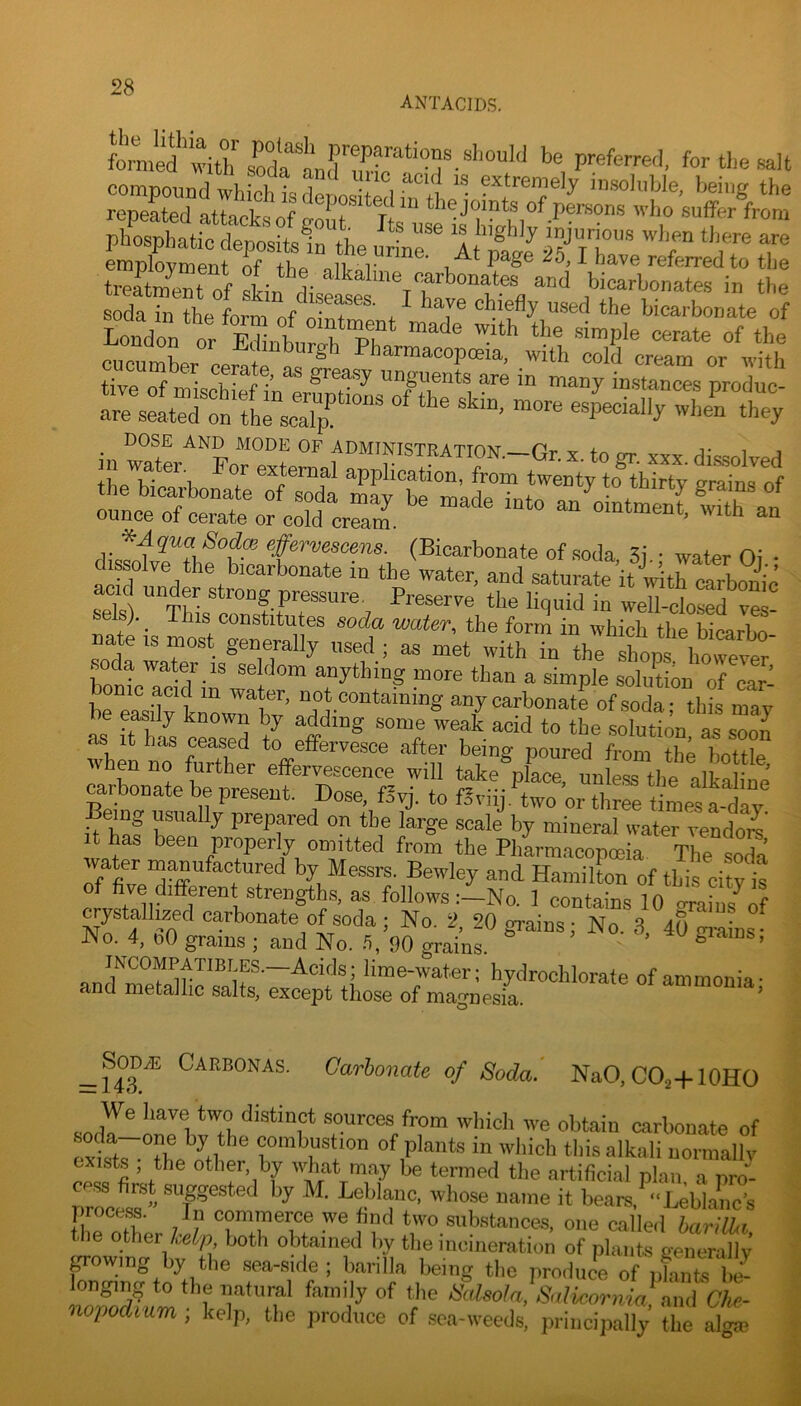 antacids. Wd'with for ‘Pe <«It compound which is der)f)C!i+Prl'^*^+1 insoluble, being the repeated attacks of frout joints of persons who suffer from pbosphatic depositsin the urLr At T treatZof pf I’ alkaline carbonates and bicarbonates in the sSat l y 'T bicarbonate of DOSE AND MODE OF ADMINISTT? Attom Pi. -i- t i ■, ^AquaSod^ effervescens. (Bicarbonate of soda 3i • water Oi • dissolve the bicarbonate in the water, and saturate it with drbSic acid under strong pressure. Preserve the liquid in well-cbsed ves sels). _ This constitutes soda water, the form in which the bicarbo nate is most generally used ; as met with in the shops however bonZ^^T-^^ anything more than a simple solution of car- onic acid in water, not containing any carbonate of soda- this mav be easily known by adding some weak acid to the solution as soon when no Str Ze ^^^tle, wnen no turther effervescence will take place, unless tlie alkalinp carbonate be present. Dose, fSvj. to f.^dij,Zo or three tiLstlv Being usually prepared on the large scale by mineral water Zdorn t has been properly omitted from the Pharmacopoeia The soda water manufactured by Messrs. Bewley and Hamilton of this city is five different strengths, as followsNo. 1 contains 10 oraius^of ^ystallized carbonate of soda ; No. 2, 20 grains; No. 3 40 m-ains- No. 4, oO grains ; and No. 90 grains. ’ giains, INCOMPATIBLES.—Acids; lime-water; hydrochlorate of ammonia- and metallic salts, except those of magnesia. ’ ^SoDAi: Carbonas. Carbonate of Soda.' NaO,CO2+10HO We have two distinct sources from which we obtain carbonate of oZtT^ThZ^O^'' combustion of plants in which tliis alkali normally exists , the other, by what may be termed the artificial plan, a pro- CP.SS first suggested by M. Leblanc, whose name it bears ‘‘Leblanc’s tiieZher jl? Tto T if ^'vo substances, one called bakt.1, the other lelp both obtained by tlie incineration of plants generallv i’oZn<?to'^t] sea-side ; banlla being tlie produce of pLits hl l T a / Salicormfond Che- nopodium ; kelp, the produce of sea-weeds, principally the alom