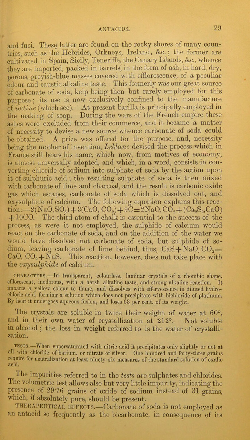and fiici. These latter are found on the rocky shores of many coun- tries, such as the Hebrides, Orkneys, Ireland, &c.; the former are cultivated in Spain, Sicily, Teneriffe, the Canary Islands, &c., whence they are imported, packed in barrels, in the form of ash, in hard, dry, porous, greyish-blue masses covered with efflorescence, of a peculiar odour and caustic alkaline taste. This formerly was our great source of carbonate of soda, kelp being then but rarely employed for this purpose; its use is now exclusively confined to the manufacture of iodine (which see). At present barilla is principally employed in the making of soap. During the wars of the French empire these ashes were excluded from their commerce, and it became a matter of necessity to devise a new source whence carbonate of soda could be obtained. A prize was offered for the purpose, and, necessity being the mother of invention, Leblanc devised the process whibh in France still bears his name, which now, from motives of economy, is almost universally adopted, and which, in a word, consists in con- verting chloride of sodium into sulphate of soda by the action upon it of sulphuric acid ; the resulting sulphate of soda is then mixed with carbonate of lime and charcoal, and the result is carbonic oxide gas which escapes, carbonate of soda which is dissolved out, and oxysulphide of calcium. The following equation explains this reac- tion 2(NaO, SO3) -f S(CaO, COg) -f 90=2NaO, CO,-p (Ca^S^CaO) -f loco. The third atom of chalk is essential to the success of the process, as were it not employed, the sulphide of calcium would react on the carbonate of soda, and on the addition of the water we would have dissolved not carbonate of soda, but sulphide of so- dium, leaving carbonate of lime behind, thus, CaS-pNaO, C02= CaO, COg-pNaS. This reaction, however, does not take place with the oxysuljjhide of calcium. CHAEACTERS.—In transparent, colourless, laminar crystals of a rhombic shape, efflorescent, inodorous, with a harsh alkaline taste, and strong alkaline reaction. It imparts a yellow colour to flame, and dissolves with effervescence in diluted hydro- chloric acid, forming a solution which does not precipitate with bichloride of platinum. By heat it undergoes aqueous fusion, and loses 63 per cent, of its weight. The crystals are soluble in twice their weight of water at fiO°, and in their own water of crystallization at 212°. Not soluble in alcohol; the loss in weight referred to is the water of crystalli- zation. tests.—When supersaturated with nitric acid it precipitates only slightly or not at all with chloride of barium, or nitrate of silver. One hundred and forty-three grains require for neutralization at least ninety-six measures of the standard solution of oxalic acid. The impurities referred to in the tests are sulphates and chlorides. The volumetric test allows also but very little impurity, indicating the presence of 2976 grains of oxide of sodium instead of 31 grains, which, if absolutely pure, should be present. THERAPEUTICAL EFFECTS.—Carbonate of soda is not emplo5^ed as an antacid so frequently as the bicarbonate, in consequence of its