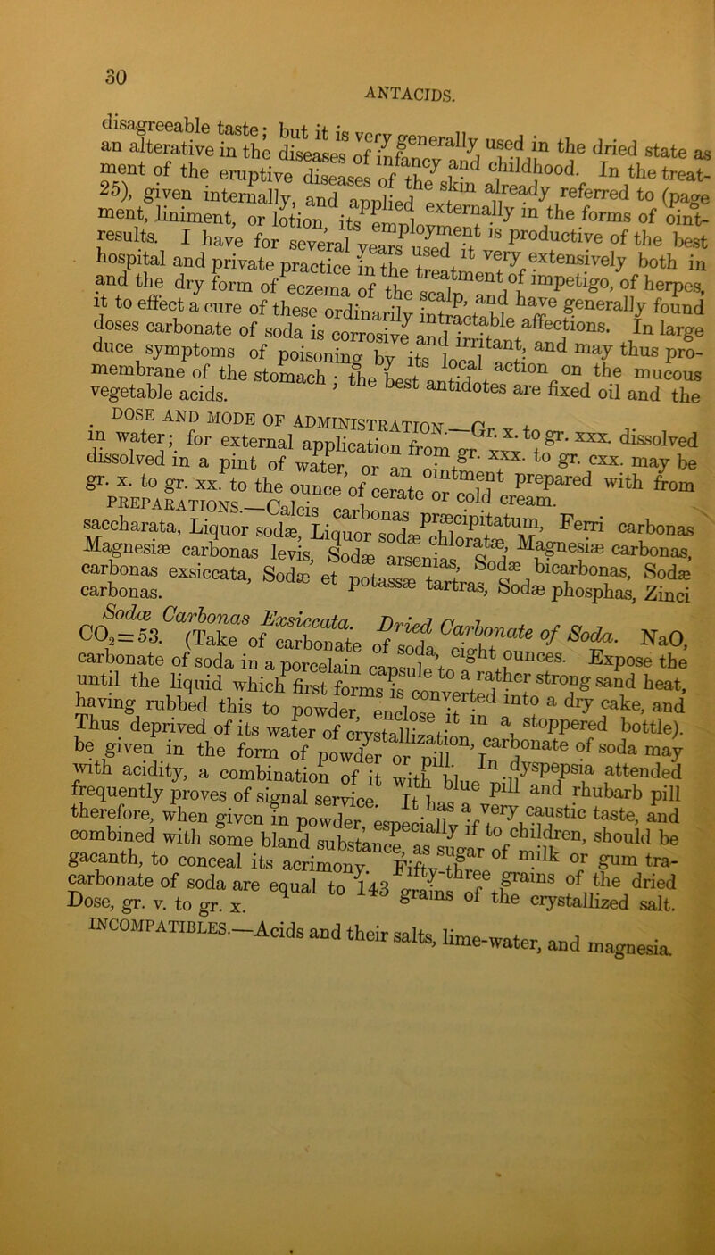 ANTACIDS. -Stive‘rh’ state as ment of the eruptiveXL^ of th7 K‘‘ 25), given interLlly, annilf .vt “ ,referred to (page Daent, liniment, or lotion i the forms of oint- resulfa I have for serial years^ST/ fthe best hospital and private practice m tlie^rM* ‘ ™iy extensively both in and the dry form of’l“ema rf the t?1 «f i'^'Pes. It to effect a cure of these ordinarilv int generally found doses carbonate of soda is corrosivJp^r?^^^^? ® affections. In large duce symptoms of poisoning by its foS Z*’ P™' membrane of the stomach • theLstantMe* * mucous vegetable acids. ’ ® ^ antidotes are fixed oil and the . dose and mode of administration—Pr- ^ + in water; for external application fmm ^ dissolved dissolved in a pint of wleft 1 T' *“ «■ “^y bn ^ccharata, Liquor sod®, Li^^s^’m^lS^^'M ’ carbonas Magnesia carbonas levis, Sodee arsenias carbonas, -bon. csiccata. Sod. et potass. tartV^ti^’X^'Cjtl o^:it%lTon carbonate of soda in a porcelain cansnlp Vn until the liquid which first formsl conve^£22®2‘^ having rubbed this to powder encln<?P D • ^ ^ Thus deprived of its water of ciwstalby!+-^ a stoppered bottle), be given in the form of po„Tt fo 2 ^ wuth acidity, a combination of it with blue ®*'t*nded frequently proves of signal service. It ha^ » fhubarb pill therefore, when given in powder, especiallv combined with some bland subst’anS a« ^ should be gacanth, to conceal its acrimony. Fiftv-tP^ ^ ^rbonate of soda are equal to 143 grams Dose, gr. v. to gr. x. grams of the crystallized salt. INCOMPATIBLES-Acids and their salts, lime-water, and magnesia