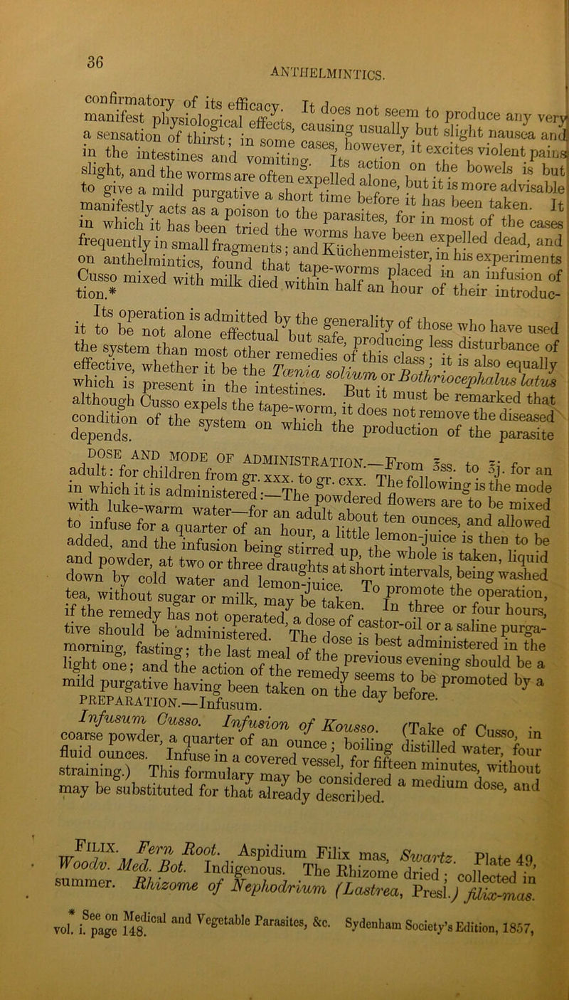 anthelmintics. manifest*^pIiysioloScafS^^ cl produce any verjj a sensation oTCrst n^ “‘T disht naus4 a„3 in the intesthnS a ,d vo^rf it excites violent painsj slight, and the wormsareoftenexDePedX”“l“”t-**’® to give a mild purgS?a L7tte h ? ’ advisable, Cusso mixed with milk died witl^^ baTfTnL”: 0^1^ InSuc^f _ Its operation is admitted by the ffeneralitvnf+Lcvo u i. It to be not alone effectual bn+ ^ 7 the system than most other disturbance of effective whether it bp iLp Wb-m • 7 • ckss, it is also equally condition of the system on whicrihe SCrthelSe ad„Tt:fohi,rnfrIg““™ - with luke-warm rter-^^^^^ to infuse for a quarter of an hour o IM i allowed added, and theVuJL bdL sfeeVu^ and powder, at two or three draue-htsotS, ^nn, liquid down by cold water and u„,®-*? * ^,3''*'“‘®™ls, being washed tea, witLut sugTrr ml mav ?e lat “Peration, if the remedy hi not lerklldo tours, tive should be administered TL« ? * pastor-oil or a saline purga- Infusum Cusso. Infusion of Kousso /'Tato nf n straining.) This formulary maTp?!. ’ 1 mmutes, without may be®si!bstitnted TtS a“Idy dTc ^spidium Filix mas Swarfs Piof. .10 Woodv. Med Bot. Indigenes. The Ehixome dri^y^-eolkcted fo summer. Rhizome of Nephodrium (Lastrea, Presl.;/Z^-?nas. * See on Medical and Vegetable Parasites, &c. vol. I. page 148. Sydenham Society’s Edition, 1857,