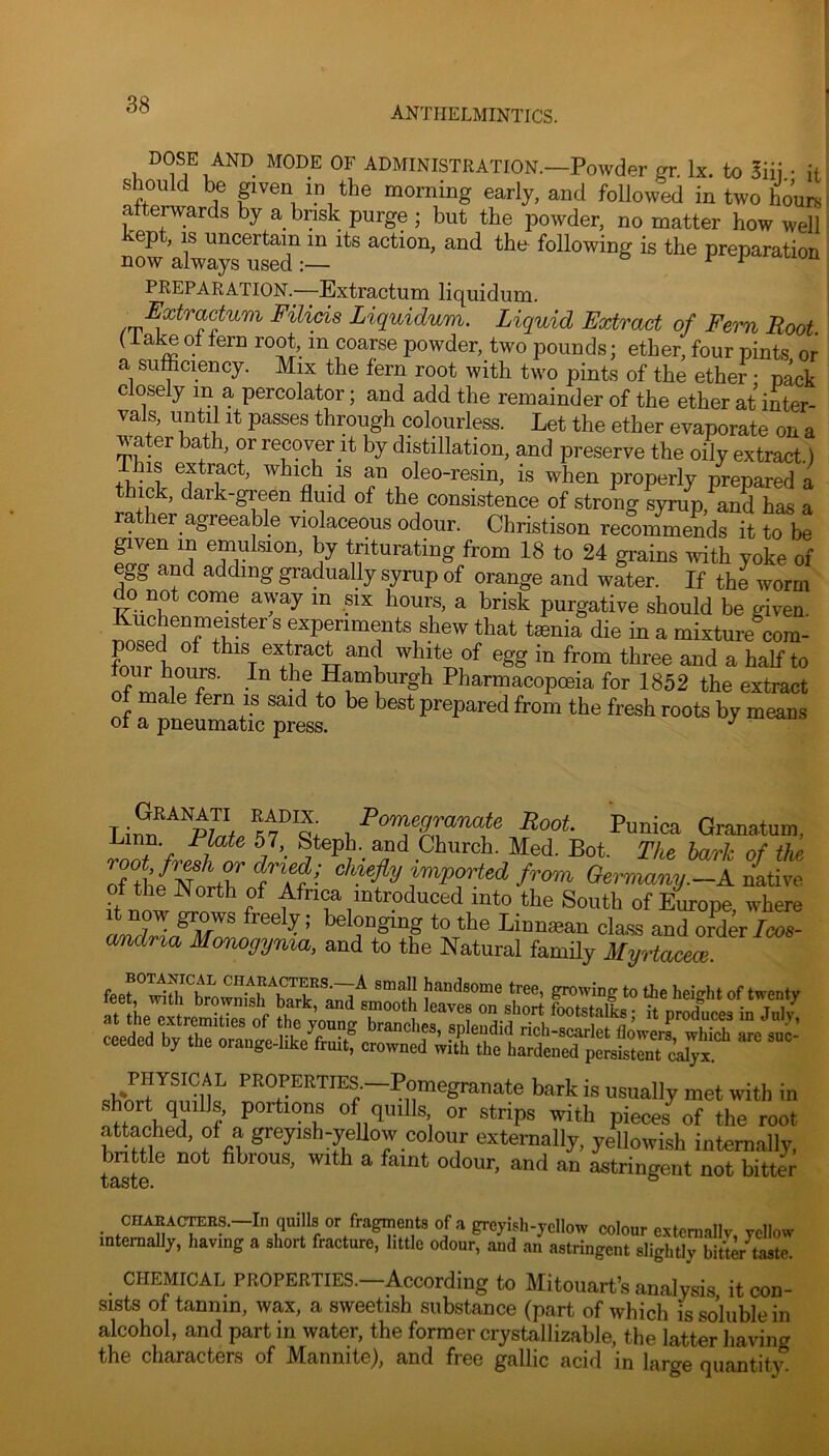 ANTHELMINTICS. DOSE AND MODE OF ADMINISTRATION.—Powder gr. lx. to 5iii • it should be given in the morning early, and followed in two 4urs afterwards by a brisk purge ; but the powder, no matter how well kept, IS uncertain in its action, and the following is the preparation now always used:— o r r PREPARATION.—Extractum liquidum. Extractum Filicis Liquidum. Liquid Extract of Fern Root (ial^ of fern root, in coarse powder, two pounds; ether, four pints or a sufficiency. Mix the fern root with two pints of the ether • pack closely in a percolator; and add the remainder of the ether at inter- vals, until It passes through colourless. Let the ether evaporate on a water bath, or recover it by distillation, and preserve the oily extract) oleo-resin, is when properly prepared a thick, dark-green fluid of the consistence of strong syrup, and has a ler agreeable violaceous odour. Christison recommends it to be given in emulsion, by triturating from 18 to 24 grains with yoke of egg and adding gradually syrup of orange and water. If the worm do not come away in six hours, a brisk purgative should be given. Kuchenmeister s experiments shew that tmnia die in a mixture com- W this extract and white of egg in from three and a half to ff f the Hamburgh Pharmacopoeia for 1852 the extract male fern is said to be best prepared from the fresh roots by means of a pneumatic press. ^ -Pomegranate Root. Punica Granatuin, ^ ^ Church. Med. Bot. The hark of the of the'^Norr fTf •' ted from Germany.-A n{tive h Africa introduced into the South of Europe, where It now grows freely; belonging to the Linnaean class and order Icos- amdria Monogyma, and to the Natural family Myrtacece. ceeaea Dy tde orange-Iike fruit, crowned with the hardened persistent calyx. PHYSICAL PROPERTIES.—Pomegranate bark is usually met with in r portions of quills or strips with pieces of the root attached, of a greyish-yeUow colour externally, yellowish intemally, brittle not fibrous, with a faint odour, and an astringent not bitter CHAEACTOB.S.—In quills or fragments of a greyish-^^^^^ colour extemallv yellov intemaUy, having a short fracture, little odour, and an astringent slightly bitter^taste CHEMICAL PROPERTIES.—According to Mitouart’s analysis it con- sists of tannin, wax, a sweetish substance (part of which is soluble in alcohol, and part in water, the former crystallizable, the latter having the characters of Mannite), and free gallic acid in large quantity.