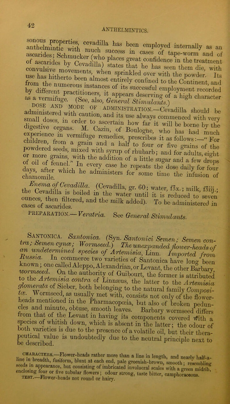 anthelmintics. anthelmS^^w^^^^^ employed internally as an ascarides- SpLm,i i f i, cases of tape-worm and of of ascarides hv P places great confidence in the treatment con“e i states that he has seen them die, with u°rhaI hfthrMT powder. Its from the nnme!. to the cLtinent, and hv th'fF ^“erous instances of its successful employment recorded ™Sr“tTe“T' a\“ha-te^ no™ .3 (See, also, SMmttlamts.) adminfstered wS ™ 7 ^“INISTKATION.-Ceiadilla should be small rif,«»= • ”th caution, and its use always commenced ivith very small doses, m order to ascertain how far it wiU be horne W fS el|?ScefvermY' of Boulogne, who has had mui chiSen frlm 3® remedira, prescribes it as follows For a half to four or fiye grains of the powdered seeds, mixed with syrup of rhubarb; and for^SSts eight of odof Sei httle sugar and a few’drops Ls allr 3 t u 3^-®P'tts the dose daily for foSr Aamomde ^ administers for some time the infusion of Enema of Cevadilla. (Cevadilla, gr. 60; water fix • millc f^i’i! • the Cevadilla is boiled in the wate? until 7^00™ Terof Iscaridel ’ administered in PREPARATION.— Veratria. See Oeneral Stimulants. Un T ^CLri^nica. (Syn. Santonici Semen; Semen con- tra; Semen cynce; Wormseed.) The unexpanded floiver-heads of Linn. I^orted from Eus^a. In commerce two varieties of Santonica havn long been nown, one called Aleppo, Alexandrian, or Levant, the other Barbary wormseed On the authority of Guibourt, the former is attributed fflom^ata of Sieber, both belonging to the natural family Composi- e. Wormseed, as usually met with, consists not only of the flower- heads naentioned in the Pharmacopoeia, but also of Loken pedun- cles and minute, obtuse, smooth leaves. Barbary wormseed differs Jrorn that of the Levant in having its components covered ifith a species of whitish down, which is absent in the latter; the odour of both varieties is due to the presence of a volatile oil, but their thera- peutical vake IS undoubtedly due to the neutral principle next to CHARACTERS.—Flower-heads rather more than a line in length, and nearly half-a- ,g™nW.-b™w„, smooll,; rcWmbling consisting of imbricated involucral scales with a green midrib, '' 5 strong, taste bitter, camphoraceous! TF..ST—J?lower-heads not round or hairj'. I