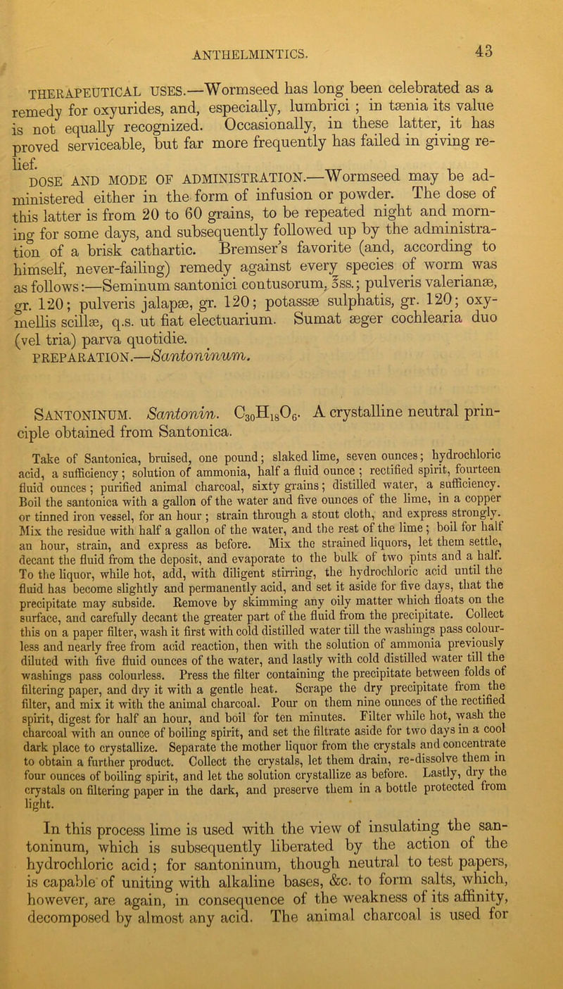 THERAPEUTICAL USES.—Wormseed has long been celebrated as a remedy for oxyurides, and, especially, lurnbrici ; in tsenia its value is not equally recognized. Occasionally, in these latter, it has proved serviceable, but far more frequently has failed in giving re- DOSE AND MODE OF ADMINISTRATION.—Wormseed may be ad- ministered either in the form of infusion or powder. The dose of this latter is from 20 to 60 grains, to be repeated night and rnorn- ing for some days, and subsequently followed up by the administra- tion of a brisk cathartic. Bremser^s favorite (and, according to himself, never-failing) remedy^ against every species of worm was as follows:—Seminum santonici contusorum, iss.; pulveris valerianse, gr. 120; pulveris jalapse, gr. 120; potassae sulphatis, gr. 120; oxy- mellis scillse, q.s. ut fiat electuarium. Sumat seger cochlearia duo (vel tria) parva quotidie. PREPARATION.—Santoninum. Santoninum. Santonin. CaoHisOg. A crystalline neutral prin- ciple obtained from Santonica. Take of Santonica, bruised, one pound; slaked lime, seven ounces; hydrochloric acid, a sufficiency; solution of ammonia, half a fluid ounce ; rectified spirit, fourteen fluid ounces; purified animal charcoal, sixty grains; distilled water, a sufficiency. Boil the santonica with a gallon of the water and five ounces of the lime, in a copper or tinned iron vessel, for an hour; strain through a stout cloth, and express strongly. Jlix the residue with half a gallon of the water, and the rest of the lime; boil for half an hour, strain, and express as before. Mix the strained liquors, let them settle, decant the fluid from the deposit, and evaporate to the bulk of two pints and a half. To the liquor, while hot, add, with diligent stirring, the hydrochloric acid until the fluid has become slightly and permanently acid, and set it aside for five days, that the precipitate may subside. Remove by skimming any oily matter which floats on the surface, and carefully decant the greater part of the fluid fi'om the precipitate. Collect this on a paper filter, wash it first with cold distilled water till the washings pass colour- less and nearly free from acid reaction, then with the solution of ammonia previously diluted with five fluid ounces of the water, and lastly with cold distilled water till the washings pass colourless. Press the filter containing the precipitate between folds of filtering paper, and dry it with a gentle heat. Scrape the dry precipitate from the filter, and mix it with the animal charcoal. Pour on them nine omrces of the rectified spirit, digest for half an hour, and boil for ten minutes. Filter while hot, wash the charcoal with an ounce of boiling spirit, and set the filtrate aside for two days in a cool dark place to crystallize. Separate the mother liquor from the crystals and concentrate to obtain a further product. Collect the crystals, let them drain, re-dissolve them in four ounces of boiling spirit, and let the solution crystallize as before. Lastly, dry the crystals on filtering paper in the dark, and preserve them in a bottle protected from light. In this process lime is used with the view of insulating the san- toninum, which is subsequently liberated by the action of the hydrochloric acid; for santoninum, though neutral to test papers, is capable of uniting with alkaline bases, &c. to form salts, which, however, are again, in consequence of the weakness of its affinity, decomposed by almost any acid. The animal charcoal is used for