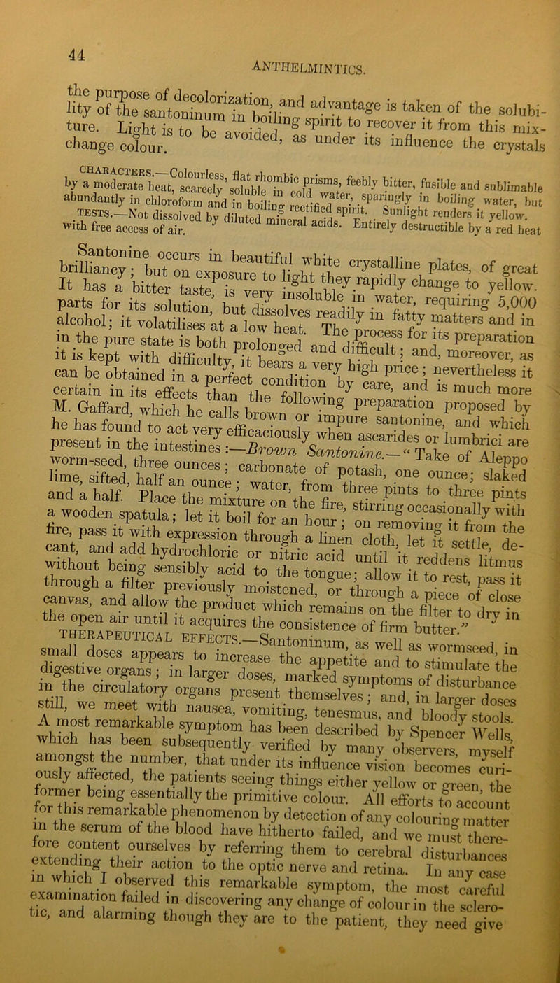 anthelmintics. ture. Lio-ht i<? to Lo • i ^ spirit to recover it from this mix- change colour. influence the crystals by a moderate heat, scarcelysublimable abundantly in chloroform and in tests.—Not dissolved by diluted mLr.i I -a ^ ^ renders it yellow, with free access of air. ^ ‘ ^^^'i-ely destructible by a red heat in the pure state is both prolono-ed’ amf preparation it is kept with difficultv^it hen^o difficult; and, moreover, as can be obtained in a perfect condition^^v'* pnce; nevertheless it certain in its effects tC tb» f f “ “°re M.Gaffard whiThe calk W preparation proposed by rwooden spS*; t z“m7 ‘’'f ““--nallyS lire, pass 1^^^;^::'l'n1ht!.h Zin^loXirg £v:?, aZ ^ZTe';rlS * acquires the consistence of firm butter ^ ?EiH5^S amongst the number, that under its influence viLn becmnes ously affected, the pa,tients seeing things either yellow or <rreen the former being essentially the primitive colour. All efforts to accmmt or this remarkable phenomenon by detection of any colouring matter m the serum of the blood have hitherto failed, and we 11,115° thert^ lZnT“Z*i *>y referring them to cerebral disturbances extending their action to the optic nerve and retina. In anv case rxamintZn°fX7- ‘1' yn'P*^™. tlie most cLful t^^ and 77m ^ 7 discovering any change of colour in the sclero- tic, and alarming though they are to tlie patient, they need give