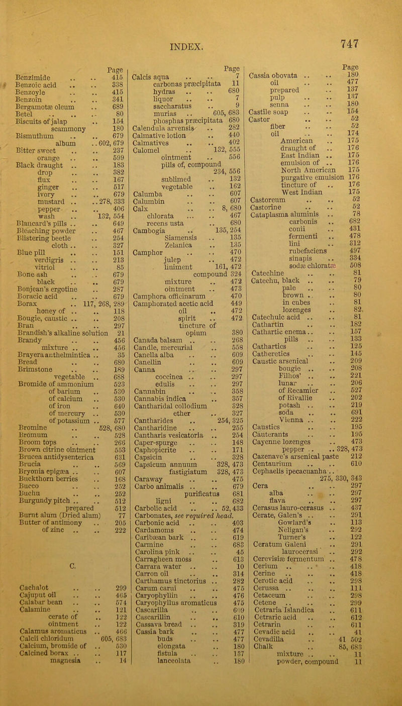 Page Benzimide 415 Benzoic acid 338 Benzoyie 415 Benzoin 341 Bergamotae oleum 689 Betel 80 Biscuits of jalap 154 scammony 180 Bismutlium 679 album .. 602, 679 Bitter sweet 237 orange 599 Black draught .. 183 drop 382 flux 167 ginger 517 ivory 679 mustard .. .. 278 333 pepper .. 406 wash .. 132, 554 Blaucard’s pills .. 649 Bleaching powder 467 Blistering beetle 254 cloth .. 327 Blue piU 151 verdigris .. 213 vitriol 85 Bone ash 679 black 679 Bonjean’s ergotine 287 Boracic acid 679 Borax .. 117, 268, 289 honey of .. 118 Bougie, caustic .. 208 Bran 297 Brandish’s alkaline solution 21 Brandy 456 mixture .. 456 Brayeraar.thehnintica .. 35 Bread 680 Brimstone 189 vegetable .. 688 Bromide of ammonium 523 of barium 530 of calcium 530 of iron 640 of mercury .. 530 of potassium .. 577 Bromine .. 528 680 Bromum 528 Broom tops 266 Brown citrine ointment 553 Brucea antidysenterica 631 Brucia 569 Bryonia epigma .. 607 Btickthom berries 168 Bucco 252 Buchu 252 Burgimdy pitch .. 512 prepared 512 Burnt alum (Dried alum) 77 Butter of antimony 205 of zinc .. 222 C. Cachalot 299 Cajuput oil 466 Calabar bean 574 Calamine 121 cerate of 122 ointment 122 Calamus arouiaticus 466 Calcii chloridum 605, 683 Calciiun, bromide of Calcined borax .. 630 117 14 INDEX. Page Calcis aqua 7 carbonas prsecipitata 11 hydras . 680 liquor . 7 saccharatus 9 murias 605, 683 phosphas prmcipitata 680 Calendula aiwensis . 282 Calmative lotion 440 Calmatives 402 Calomel ‘l32. 555 ointment 556 pills of, compound 234, 556 sublimed 132 vegetable , . 162 Calumba • 607 Calumbin 607 Calx ■■ 8, 680 clilorata , 467 recens usta 680 Cambogia 135, 254 Siamensis • 135 Zelanica , , 135 Camphor . 470 julep • 472 liniment 161, 472 compound 324 mixture 472 ointment 473 Camphora offleinarum 470 Camphorated acetic acid 449 oil 472 spirit 472 tincture of opium 380 Canada balsam .. , , 268 Candle, meremiai 558 Canella alba 609 Canellin 609 Canna , , 297 coccinea .. , , 297 edulis , , 297 Cannabin 358 Cannabis indica 357 Cantharidal collodium 328 ether , * 327 Cantharides 254, 325 Cantharidine 255 Cantharis vesicatoria 254 Caper-spurge 148 Caphopicrite . . 171 Capsicin « • 328 Capsicum annuum 328 , 473 fastigiatum 328 , 473 Caraway , , 475 Carbo animalis .. 679 purifleatus 681 hgni , , 682 Carbolic acid .. 52,433 Carbonates, see required head. Carbonic acid 403 Cardamoms , , 474 Caribaaan bark .. 619 Carmine , , 683 Carolina pink , , 45 Carragheen moss 613 Carrara water .. , , 10 Carron oil 314 Carthamus tinctorius 282 Carum canil 475 Caryophyllin . , 476 Caryophyllus aromaticus 475 CascarlUa 609 Cascarillin 610 Cassava bread .. 319 Cassia bark 477 buds 477 elongata 180 flstula 137 lanceolata 747 Page Cassia obovata .. 180 oil 477 prepared 137 pulp 137 senna 180 Castile soap 154 Castor 52 fiber 52 oil 174 American 175 draught of 176 East Indian 176 emulsion of 176 Noi’th American 175 piu’gative emulsion 176 tincture of 176 West Indian 175 Castoreum 62 Castorine 62 Cataplasma aluminis 78 carbonis 682 conii 431 fermenti 478 lini 312 nibefaciens 497 sinapis 334 sodai cliloratffi 508 Catechine 81 Catechu, black .. 79 pale 80 brown ., 80 in cubes 81 lozenges 82. Catechuic acid .. 81 Cathartin 182 Cathartic enema.. 157 pills .. 133 Cathartics 125 Catheretics 145 Caustic arsenical 209 bougie .. 208 Filhos’ .. 221 lunar 206 of Reeamier 527 of Rivallie 202 potash .. 219 soda 691 Vienna .. 222 Caustics 195 Cauterants 195 Cayemie lozenges 473 pepper .. 328, 473 Cazenave’s arsenical paste 212 Centaurium 610 Cephaells ipecacuanha 275, 330, 343 Cera 297 alba 297 flava 297 Cerasus lauro-cerasus 437 Cerate, Galen’s .. 291 Gowlard’s 113 Neligan’s 292 Turner’s 122 Ceratum Galeni 291 laurocernsi 292 Cerevisiaj fermentura 478 Cerium .. .. • 418 Cerine 418 Cerotic acid 298 Cerussa .. 111 Cetaceum 298 Cetene .. 299 Cetraria Islandica 611 Cetraric acid 612 Cctrarin 611 Cevadicacid 41 Cevadilla 41 502 Chalk 85, 683 mixture .. , , 11