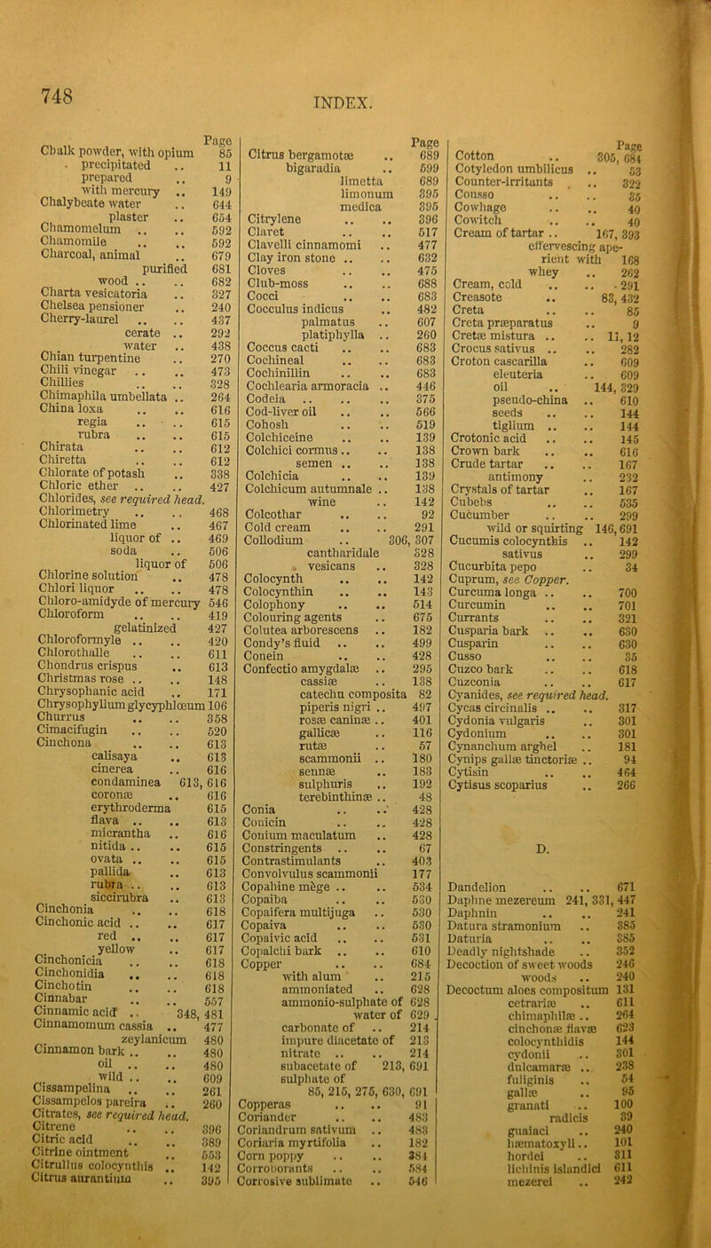 INDEX. Cbalk powder, with opium Page 85 . precipitated 11 prepared 9 with mercury .. 149 Chalybeate water 644 plaster 654 Chamomelum .. 592 Chamomile 592 Charcoal, animal 679 purified 681 wood .. 682 Charta vesicatoria 327 Chelsea pensioner 240 Cherry-laurel 437 cerate .. 292 water 438 Chian turpentine 270 Chili vinegar 473 Chillies 328 Chimaphila umbellata .. 264 China loxa 616 regia .. .. 615 rubra 615 Chirata 612 Chiretta 612 Chlorate of potash 338 Chloric ether 427 Chlorides, see required head. Chlorimetry 468 Chlorinated lime 467 liquor of .. 469 soda 506 liquor of 506 Chlorine solution 478 Chlori liquor 478 Chloro-amidyde of mercury 546 Chloroform 419 gelatinized 427 Chlorofomyle .. 420 Chlorothalle 611 Chondrus crispus 613 Christmas rose .. 148 Chrysophanic acid 171 ChrysophyUumglycyphloeum 106 Churrus 358 Cimacifugin 520 Cinchona 613 calisaya 613 cinerea 616 condaminea 613 , 616 coronas 616 erythroderma 615 flava .. 613 micrantha 616 nitida .. 615 ovata .. 615 pallida 613 rubra .. 613 sicciiubra 613 Cinchonia 618 Cinchonic acid .. 617 red .. 617 yellow 617 Cinchonicia 618 Cinchonidia 618 Cinchotln 618 Cinnabar .. 557 Cinnamic acid .. 348 481 Cinnamomum cassia .. 477 zeylanicum 480 Cinnamon bark .. 480 oil .. 480 wild .. 609 Cissampelina 261 Cissampclos pareira .! 260 Citrates, see required head. Citrene 396 Citric acid 389 Citrine ointment 65,3 Citrullus colocynthis .. 142 Citrus aurantiiim 395 Citrus bergamotse Page 689 bigaradia 699 limetta 689 limonum 395 medica 395 Citrylene 396 Claret 617 Clavelli cinnamomi 477 Clay iron stone .. 632 Cloves 475 Club-moss 688 Cocci 683 Cocculus indicus 482 palmatus 607 platiphylla .. 260 Coccus cacti 683 Cochineal 683 Cochi nilUn 683 Cochlearia armoracia .. 446 Codeia 375 Cod-liver oil 666 Cohosh 519 Colchiceine 139 Colchici cormus.. 138 semen .. 138 Colchicia 139 Colchicum autumnale .. 138 wine 142 Colcothar 92 Cold cream 291 CoUodium .. 306 , 307 cantharidale 328 . vesicans 328 Colocynth 142 Colocynthin 143 Colophony 614 Colouring agents 675 Colutea arborescens 182 Condy’s fluid 499 Conein 428 Confectio amygdalte .. 295 cassiae 138 catechu composita 82 piperis nigid .. 497 rosse caninas.. 401 gallicse 116 rutas 57 scammonii .. 180 sennas 183 sulphirris 192 terebinthinte .. 48 Conia 428 Conicin 428 Couium maculatum 428 Constringents .. 67 Contrastimulants 40.3 Convolvulus scammonii 177 Copahine mfige .. 634 Copaiba 6.30 Copaifera multijuga 530 Copaiva 6,30 Copaivic acid 631 Coi)alchi bark .. 610 Copper 684 with alum ' 215 ammoniated 628 ammonio-sulphate of 628 water of 629 . carbonate of 214 impure diacetate of 213 nitrate .. 214 subacetate of 213, 691 sulphate of 85, 215, 275, 630, 691 Copperas 91 Coriander 483 Coriandrum sativum .. 483 Coriaria myrtifolia 182 Corn poppy 381 Corroborants 584 Corrosive sublimate 546 Cotton Cotyledon umbilicus Counter-irritants Cousso Cowhage Cowitch Cream of tartar , effervescing ape rieiit with whey Page 305, C8f 53 322 35 40 40 107, 393 Cream, cold Creasote Creta Creta prteparatus Crette mistura .. Crocus sativus .. Croton cascariila eleuteria oil pseudo-china seeds tiglium .. Crotonic acid Crown bark Crude tartar antimony Crystals of tartar Cubebs Cu6umber wild or squirting Cucumis colocynthis sativus Cucurbita pepo Cuprum, see Copper. Curcuma longa .. Curcnmin Currants Cusparia bark .. Cuspai-in Cusso Cuzco bark Cuzconia Cyanides, see required head, Cycas circinalis .. Cydonia vulgaris Cydonium Cynanchum arghel C3Tiips gallse tinctoriaj .. Cytisin Cytisus scoparius 83. 168 202 291 432 85 9 11, 12 282 009 609 144, 329 610 144 144 145 616 167 232 167 535 299 146,691 142 299 34 700 701 321 630 630 35 618 617 317 301 301 181 94 464 266 D. Dandelion .. .. 671 Daphne mezereum 241, 331, 447 Daphnin .. .. 241 Datura stramonium .. 385 Daturia .. .. 385 Deadly nightshade .. 352 Decoction of sweet woods 246 woods .. 240 Decoctum aloes compositum 131 cetrariai .. 611 chimaphiltc .. 264 cinchoniB tlavso 623 colocyntlildis 144 cydonii .. 801 dulcamaras .. 238 fuliginis .. 54 gallas .. 95 granati .. 100 radlcis 39 giiaiaci .. 240 liasmatoxyli.. 101 hordci .. 311 licliinis isliindici 611 mezercl .. 242