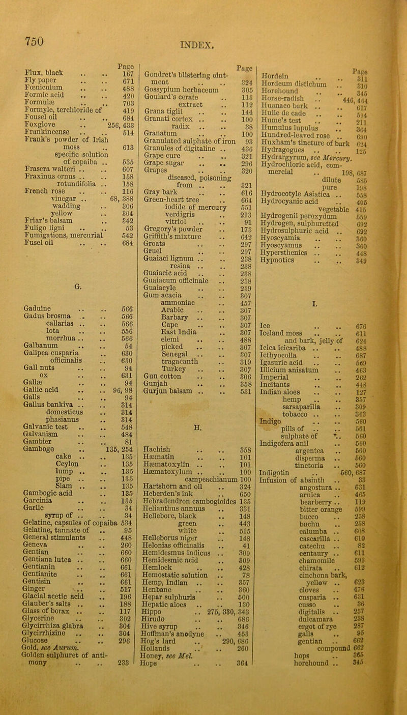 Flux, black Page 167 Fly paper 671 Focniculum 488 Formic acid 420 Formulffi 703 Formyle, terchloride of 419 Fouseloil 684 Foxglove .. 256.433 Frankincense 514 Frank's powder of Irish moss 613 specific solution of copaiba .. 635 Frascra walteri .. 607 Fraxinus ornus .. 158 rotundifolia .. 158 French rose 116 vinegar 68, 388 wadding 306 yellow 804 Friar’s balsam 842 Fuligo ligni 63 Fumigations, mercurial 642 Fusel oil 684 G. Gadulne 666 Gadus brosma .. 666 callarias .. 666 lota 666 morrhua.. 566 Galbanum 64 Gahpea cusparia 630 ofiScinalis 630 Gall nuts 94 ox 631 Gallffi 94 Gallic acid , . 96, 98 Galls 94 Gallus bankiva .. , , 314 domesticus 314 phasianus 314 Galvanic test 548 Galvanism 484 Gambier 81 Gamboge 136, 254 cake .. 135 Ceylon , , 135 lump .. 136 pipe .. 135 Siam 135 Gambogic acid 135 Garcinia 135 Garlic 34 syrup of .. , , 34 Gelatine, capsules of copaiba 634 Gelatine, tannate of 95 General stimulants 448 Geneva 260 Gentian 660 Gentiana lutea .. 660 Gentianin 661 Gentianito 661 Gentisin 661 Ginger 617 Glacial acetic acid 196 Glauber’s salts .. 188 Glass of borax .. 117 Glycerine , 302 Glycirrhiza glabra 304 Glycirrhizino , , 304 Glucose 296 Gold, see Aurum. Golden sulphurct of anti- mony 233 Page Gondret's blistering olnt- ment 324 Gossypium herbaceum 305 Goulard’s cerate 118 extract 112 Grana tiglii 144 Granati cortex .. 100 radix ,. 38 Granatum 100 Granulated sulphate of iron 93 Granules of digitaline 436 Grape cure 321 Grape sugar • • 296 Grapes , , 320 diseased, poisoning from ., 321 Gray bark 616 Green-heart tree 664 iodide of mercury 651 verdigris 218 vitriol 91 Gregory’s powder 173 Griffith’s mixture , , 642 Groats 297 Gruel 297 Guaiaci lignum .. • « 238 resina .. 238 Guaiacic acid 238 Guaiacum officinale 238 Guaiacyle 239 Gum acacia , 307 ammoniac 457 Arabic 307 Barbary .. 307 Cape 307 East India 307 eleml 488 picked , 307 Senegal , 307 tragacanth , 319 Turkey , 307 Gun cotton 306 Gunjah 358 Guijun balsam .. • • 531 H. Hachish 358 Hsematin 101 Hiematoxylin .. 101 Haematoxylum .. , , 100 campeachianum 100 Hartshorn and oil 324 Heberden’s ink 650 Hebradendron cambogioides 135 Helianthus annuus 331 Hellebore, black 148 green 443 white 515 Hellebonis niger 148 Helonias officinalis 41 Hemidesmus indicus . 309 Hemidesmic acid 809 Hemlock 428 Hemostatic solution 78 Hemp, Indian .. 357 Henbane 360 Hepar sulphuris , 600 Hepatic aloes .. , 130 Hippo .. 275, 380, 343 Hirudo 686 Hive synip 346 Hoffman’s anodyne 453 Hog’s lard '290, 686 Hollands 260 Honey, see Met. Hops 364 Hordeln Hordeum distlclmin Horehound Horse-radish Huanacobark .. Huile de cade Hume’s test Humulus lupulus Hundred-leaved rose .. cui) Huxham’s tincture of bark C'J4 Hydragogues .. .. 125 Hydrargyrum, see Mercury. Hydrochloric acid, com- mercial .. 198, 987 dilute 685 pure 198 Hydrocotyle Asiatica .. 568 Hydrocyanic acid .. 406 vegetable 415 Hydrogenii peroxydum 559 Hydrogen, sulphuretted 692 Hydrosulphuric acid .. 692 Hyoscyamia .. .. 360 Hyoscyamus .. .. 360 Hypersthenics .. .. 448 Hypnotics .. .. 349 I. Ice 676 Iceland moss 611 and bark, jelly of 624 Idea icicariba .. 488 IcthyocoUa 687 Igasuric acid 569 Illicium anisatum 463 Imperial 262 Incitants 448 Indian aloes 127 hemp 357 sarsaparilla 309 tobacco .. 343 Indigo 560 pills of .. 561 sulphate of ^. 560 Indigofera anil 660 argentea 560 disperma 560 tinctoria 560 Indigotin .. 660 ,687 Infusion of absinth .. S3 angostura .. 631 arnica 465 beai'berry.. 119 bitter orange 699 bucco 258 buchu 258 calumba .. 608 cascarilla .. 610 catechu .. 82 centaury .. 611 chamomile 693 chirata 612 cinchona bark. yellow .. 623 cloves 476 cusparia .. 631 cusso 36 digitalis .. 257 dulcamara 238 ergot of rye 287 galls 95 gentian 662 compound 66’2 hops 365 horehound .. 345 Pape 311 310 345 446, 464 617 . 514 211 . 3M