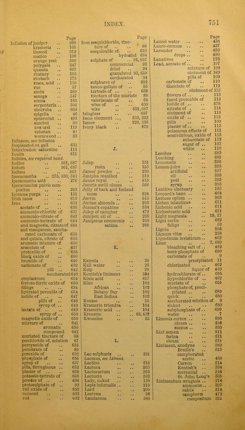 Page Infusion of juniper .. 260 krameria .. 105 linseed .. 312 matico .. 106 orange peel 599 polygala .. 847 quassia .. 667 rhatany .. 105 rliubarb .. 173 roses, acid .. 116 rue .. 57 savin .. 289 senega .. S47 senna .. 183 serpentaria .. 506 siminiba .. 669 spigelia .. 46 spearmint .. 493 sumbul .. 59 uva ursi .. 119 valerian .. 61 ■wormw ood .. 33 Infusum, see infusion I n spissatcd ox gall .. 631 Intoxication saturnine 111 luulin .. .. 611 Iodides, see required head. lodino .. 661, 687 lodum .. 661, 687 lodism .. .. 563 Ipecacuanha .. 275, 330, 343 Ipecacuanha acid .. 276 Ipecacuauliae pulvis com- positus .. 243 Ipomoeapurga .. .. 151 Irish moss .. .. 613 1 .... 632 acetate of .. 636 ammonio-chloride of 637 ammonio-citrate of 642 ainmonio-tavtrate of 644 and magnesia, citrate of 644 and manganese, saccha- rated carbonate of 635 and quinia, citrate of aromatic mixture of 645 650 arseniate of 637 protoxide of 655 blaclf oxide of 660 bromide of 640 carbonate of 662 pill .. 642 saccharated640 emplastrum .i 654 ferroso-ferric oxide of 650 tilings 634 hydrated peroxide of 654 iodide of 647 phis of .. 648 syrup of .. 649 lactate of .. 649 syrup of .. 650 magnetic oxide of 650 mixture of 641 aromatic 650 compound 641 muriated tincture of 88 perchloride of, solution 87 percyanide of 655 pemitrate of 89 peroxide of 652 phospliatc of 656 syrup of 657 pills, ferruginous .. 652 plaster of .. 664 potassio-tartrato of 668 powder of .. 634 protosulphate of .. 92 red oxide of 652 reduced 632 rod 032 Page Iron sesquichlorlde, tine- 88 ture of .. sesquioxide of. • 663 hydrated 654 sulphate of . 91,657 commercial 92 dried 94 granulated 93, 669 saccharated 94 sulphuret of • 692 tanno-gallate of • • 95 tartrate of ... 658 tincture of the muriate 88 valerianate of 64 ■wine of 659 wire 632,687 Isinglass . 687 Issue ointment .., 830 332 Issues 220 333 Ivoiy black • • 679 J. Jalap 151 resin 153 James’ powder .. 230 .Janipha manihot 819 Jaime royal 615 Jecoris aselli oleum Jelly of bark and Iceland 666 moss 624 Jervin , , 516 Jordan almonds.. 293 Jozeau’s copahine , , 534 Julep of camphor 472 Juniper, oil of .. 258 Juniperus communis , , 258 sabina K. 288 % ■ Kamela 39 Kali water ^ , 23 Kelp 28 Kenti.sh’s liniment , , 334 Kinic acid 617 Kino 102 African 102 Botany Baj'^ 102 East Indian , , 102 Kousso 35 Krameria triandra 104 Kramcric acid .. 104 Kreasote .. 83,432 Kwoseine • • 35 L. Lac sulphurls 191 Laemus, see Litmus. Lactine 816 Lactuca 863 Lactucarium 363 Lactucin 863 Lady, naked 138 Lapis infernalis .. 219 Lard 290 Lastraja 36 Laudanum • • 380 Page Laurel water 438 Lauro-cerasus .. 437 Lavender 489 drops .. 490 Laxatives 125 Lead, acetate of.. 107 mixture of 109 ointment of 109 pills of 109 carbonate of 110 diacetate of 112 ointment of 113 flowers of.. 113 fused protoxide of 113 Iodide of .. 676 nitrate of . 114 ointment of 113 oxide of .. 113 pills .. .. 109 plaster of.. .. 113 poisonous effects of 111 semivitrious, oxide of 113 subacetate of 112 sugar of .. 107 white 110 Leeches 685 Leeching 685 Lemonade 896 Lemon-juice 895 artificial 897 oil 895 peel 395 syrup 895 Lenitive electuary 183 Leopard’s bane .. 464 Lettuce opium .. 863 Lichen islandicus 611 Lichenic acid 611 Lichestcaric acid 611 Light magnesia •. 1^? 17 Ligni carbo 682 fuligo 53 Lignin 305 Lignum vitse 238 Ligusticum levisticum.. 462 Lime .. .. 7, 680 bleaching salt of .. 462 bone phosphate of 680 carbonate of 9 precipitated 11 chlorinated 462 liquor of 469 hydrochlorate of.. 605 hypochlorite of .. 462 muriate of 605 phosphate of, preci- pitated .. 680 quick 680 saccharated solution of 9 slaked 680 Bubphosphate of.. 680 water 7 Limonis cortex .. 895 oleum .. 895 8UCCUS .. 895 Linl semen 311 farina 811 oleum 811 Liniment, anodyne 880 Brodie’s 323 camphorated acetic 450 Carron 814 Kentish’s .. 334 mercurial .. 544 St. John Long’s 835 Linlmentum sernginis .. 214 ammonia}.. 323 calcis 314 camplioraj 472 compositum 323