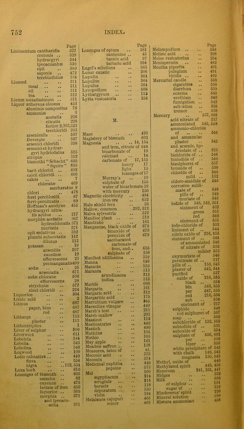 Page Linimentum cantharidls 327 crotonis .. 329 hydrargjmi 644 ipecacuanhoB 330 opii 380 saponis 472 terebintliinaa 334 Linseed 311 meal 311 oil 311 tea •. .. 312 Linum usitatissimum .. 311 Liquor sethereus oleosus 453 aluminis compositus 78 ammonise 3 acetatis 226 citratis 228 fortior 2,203,323 terchloridi 203 arsenicalis 597 Devergie _ .. 597 arsenici chloridi 398 arseniciet hydrar- gyri hydriodatus 625 atropite 352 bismuth! “ Schacht” 605 “ Squire  605 barii chloridi .. 602 calcii chloridi .. 606 calcis 7 chloratte 469 saccharatus 9 chlori 478 ferri perchloridi 87 ferri-pernitratis 89 Hoffman’s anodyne 453 hydrargyri nitra- tis acidus 217 morphiiB acetatis 367 hydrocUoratis 371 muriatis 371 opii sedativus .. 382 plumbi subacetatis 112 dilutus 113 potasssB 19 arsenitis 597 causticaB 19 effervescens 23 permanganatis499 sodse 26 arseniatis 671 sodse chloratse 606 effervescens 28 strychnise 572 zinci chloridi .. 224 Liquorice 304 Lithic acid 2 Litmus 687 paper, blue 687 red 687 Litharge 113 plaster 113 Llthontriptics 1 Liver of sulphur 500 Liverwort 611 Lobelein 344 Lobelia 343 Lobelina 343 Logwood 100 Lotio calmativa.. 440 flava 554 nigra .. ..132,654 Loxa bark 616 Lozenges of bismuth .. 605 catechu .. 82 cayenne .. 473 lactate of iron 660 liquorice .. 306 morphia .. 371 and ipecacu- anha 371 Lozenges of opium santonlne .. tannic acid tartaric acid Lugol’s solutions Lunar caustic Lupulin Lupulite Lupulus Lycopodium Lythargyrura .. Lytta vesicatoria Page 381 45 97 394 5G5 206 364 364 364 688 113 254 M. Mace • • • • 493 Magistei’y of bismuth 602 Magnesia -• ..14, 154 and iron, citrate of 644 bicarbonate of 19 calcined .. 14 carbonate of 17,165 heavy 17 light 15 lozenges of 17 Murray’s .. ID sulphate of 155 water of bicarbonate 19 with mercury 150 Magnetic electricity .. 484 iron ore .. 632 Male shield fern .. 36 Mallow, common 292, 312 Malva sylvestris .. 312 Mandioc plant .. .. 319 Mandrake .. .. 131 Manganese, black oxide of 679 binoxide of 679 peroxide of 679 saccharated carbonate of iron, and., sulphate of Manihot utillissima .Manna Mannite Maranta aiTindinacea indica Marble Margarin Margaric acid Margaritic acid Marrubium vulgare Marseilles vinegar Marsh’s test Marsh-mallow Massicot Masticatories Mastich Maticine Matico May apple Meadow saffron .. Measures, table of Meconic acid Meconin Medicinal naphtlia pepsine Mel aegyptiacum ffiruginls boracis depuratum .. violre Melaleuca cajuputi minor 635 158 319 158 159 313 313 313 688 161 312 175 S45 449 211 292 113 446 490 105 105 161 138 xi. 375 374 440 673 160 314 314 118 160 194 465 465 Page Melampodium .. .. 148 Melisic acid _,. .. 298 Meloe vesicatorius .. 254 Menispermin .. .. 482 Mentha piperita .. 491 pulegium .. 491 viridis .. .. 492 Mercurial candle ., 658 cigarettes .. 558 diarrhma .. 639 eczema .. 540 erethism .. 540 fumigation .. 542 salivation .. 638 tremor .. 538 Mercury .. 537, 688 acid nitrate of 217 ammoniated 545, 548 ammonio-chloride of and ammoniac plaster and arsenic, hy- driodate of .. bichloride of .. biniodide of .. bisulphuret of bromide of chloride of mild .. cliloro-amidide of corrosive subli- mate of pills of muriate of iodide of 548, 549, 551 ointment of 552 green red ointment of iodo-chloride of liniment of nitric oxide of ointment of .. of ammoniated of nitrate of milder 653 oxymuriate of pernitrate of pUls of 645 543 525 546 549 557 530 546 132 546 546 549 546 551 649 551 652 544 216, 555 544 546 552 546 217 150, 543 543, 544 537 216, 555 554 646, 555 647, 555 216, 554 554 plaster of purified oxide of , black bin per red sub ointment of sulphide red sulphuret of soap subchloride of subiodide of suboxide of sulphate of per hiper white precipitate of 645 with chalk 149, 543 magnesia 150,543 217 543 557 545 132, 555 551 554 556, 691 556 556 Methyl, oxide of Methylated spirit ilezercon Jlidges Milk of sulphur sugar of Minderenis’ spirit Mineral solution Mistura ammoniaci 440 440, 456 241, 331, 447 332 688 191 316 .. 226 598 458