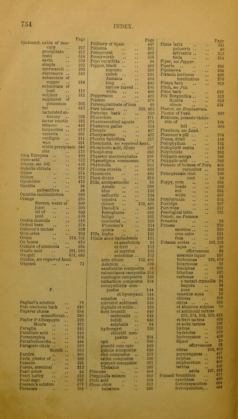 INDEX. , Page Ointment, oxide of mei- cury 217 precipitate 217 resin 514 savin 832 simple 291 spermaceti 299 stavesacre .. 510 subacetate of copper 214 subacetate of lead 113 sulphur 511 sulphuret of potassium 501 tar 513 tartarated an- timony .. 325 tartar emetic 325 tobacco 442 turpentine .. 512 veratria 505 verdigi-is 214 wax 291 white precipitate 546 zinc 123 Olea Em’op®a .. 160 Oleic acid 312 Oleum, see Oil. Ophelia chirata 453 612 Opine 874 Opium 372 Opodeldoc 472 Opoidia 54 galbanifera 54 Opuntia cocliinillefera 683 Orange 395 flowers, water of 599 juice 395 oil of 599 peel 699 Orchis mascula 318 Ordeal bean 574 Osborne’s moxas 332 Ovisaries 292 Ovum .. 314,701 Ox bones 679 Oxalate of ammonia 694 Oxalic acid .. 391, , 689 Ox-gall .. 631, 689 Oxides, see required head. Oxymel 71 P. Pagliari’s solution 78 Pale cinchona bark 616 Papaver rh®as 884 somnifenun.. 883 Papier d’Albespcyre .. 328 Moure 671 Paraglin 245 Paralllnic acid .. 245 Paramorphia 874 Pararhodeoretin ,. 154 Paregoric elixir .. 880 Scotch .. 882 Pareira 260 Paris, plaster of .. 690 Passulffi 321 Pastes, arsenical 212 Pearl ashes 24 Pearl barley 810 Pearl sago 317 Pearson’s solution 671 Pectorals 386 Page Pellitory of Spfiiu .. 447 Pelosina .. .. 2C1 Pennyroyal .. .. 492 Pennyworth .. 558 Pepo cucurbita .. .. 34 Pepper, black ,. .. 496 cayenne .. 328 cubeb .. .. 635 Jamaica .. 494 long .. .. 495 nan-ow leaved .. 105 white .. .. 496 Peppermint .. .. 491 Pepsino .. .. 573 Persesquinitrate of iron 90 Peru balsam ., 339,465 Peruvian bark .. .. 339 Phaoretine .. .. 171 Pharmaceutical agents 675 Phasianus gallus .. 814 Pbenyle .. .. 417 Phenylanime .. .. 417 Phcenix farinifera .. 317 Pbosphatis, see required heacl. Phosphorie acid, dilute 687 Phosphorus .. 689 Physeter macrocephalus 298 Physostigma venenosum 57 4 Phytocolla . .. 353 Picrasna excelsa .. 666 Picrotoxin .. .. 482 Piere divine .. .. 215 PUls, antispasmodic .. 61 Asiatic .. .. 598 blue .. .. 150 cathartic .. .. 134 copaiva .. .. 534 dinner .. 132, 491 Dzondi’s .. .. 549 ferruginous .. 652 Indigo .. .. 561 mercurial .. .. 150 Plummer’s .. 234 quinia .. .. 626 Pills, Rufus .. .. 132 Pilulse aloes barbadensis 131 et assafcetida 51 etferri .. 132 et myrrh® 132 socotrin® .. 132 ante cibum 132, 491 Asiatic® .. .. 598 assafmtid® composit® 61 calomelanos composit® 234 cambogi® composit® 136 cathartic® composit® 134 colocynthidis com- posit® .. 144 et hyoscyami 144 copalb® .. .. 534 corrosivi sublimati 549 digitalis et scill® .. 258 ferri bromidi .. 640 carbonatis .. 642 lodidi .. 648 sulphatis .. 94 hydrargyri .. 150 chloridi com- posit® opii plumbi cum opio quini® composit® rhci composit® .. scill® composit® styracis composit® Thebaic® Pimento Pimpinclla anisum Pinlc acid I’inusiibies balsamea 234 880 109 626 173 346 381 380 494 462 514 512 268 Plnus larlx palustris .. sylvestris .. t®da Piper, see Pepper. Piperin .. Pipsissewa Pistacia lentiscus terebinthus Pitaya bark Pitch, see Pix. Piton bark Pix Burgundies ,. liquids oleum Plaster, see Emplastrum. Plaster of Paris Platinum, potassio bichlo- ride of foil .. Plumbum, see Lead. Plummer’s piU .. Plums, dried Podophyllum Podophylli resina Polychroite Polygala senega PolygaUc acid .. Pomade of balsam of Peru cucumber .. Pomegranate rind root Page 511 46 513 514 496 264 490 270 619 619 512 513 514 690 164 690 234 168 161 162 282 346 346 465 299 100 38 Poppy, com .. 384 heads .. 383 red .. .. 384 white .. .. 383 Porphyroxin .. 374 Porridge .. .. 297 Port wine .. .. 617 Posological table .. 731 Potash, see Poiassas. Potashes .. .. 24 Potassa .. .. 219 caustica .. .. 219 cum calce .. 221 fusa .. 219 Potass® ucetas .. 163,262 aqua .. .. 19 efiFervescens 28 arsenitis liquor 597 bichromas 218,672 bicarbonas .. 22 bisulphas .. 690 bitartras .. 167 carbonas .. 24 e tartari crystalUs 24 impura .. 24 pura .. 24 caustic® aqua 19 chloras .. 898 citras .. .. 242 et alurain® sulphas 76 et antimonii tartras 235, 274, 324, 339,418 et ferri tartras 658 et sod® tartras 187 hydras .. 219 hydriodas .. 579 hydrocyanas .. 438 liquor .. 19 effervescens 21 nitras 262,400 pemranganas .. 497 sulphas .. 164 sulphuretum .. 506 tartras .. 165 acids 167,262 Potassil bromidum cyanidum fenridycyanidum ferrocTunidum... 677 438 684 684