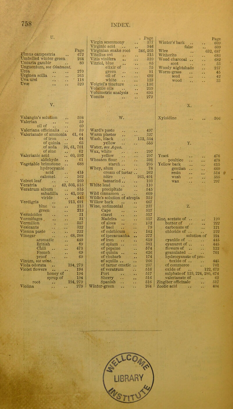u. Page Ulmus campestris .. 672 Umbelled ivinter green 264 Uncaria gambir .. 80 Unguentum, see Ointment. Urea .. ,. 270 Urginea scilla .. .. 265 Uvaursi .. .. ' 118 Uv£B .. .. 320 Virgin scammony , Page 177 Winter’s bark .. Virginic acid 346 false Virginian snalce root 346, 505 Wire Vitollus ovi 315 Witherite Vitis vinifera .. 320 Wood charcoal .. Vitriol, blue 85 soot elixir of .. 75 Woody nightshade green 91 Worm-grass oil of 692 seed white .. 123 wood Voigtel’s tincture 136 Volatile oils 259 Volumetric analysis 695 Vomits .. . 272 Page .. 60y .. 609 632, 687 683 682 53 237 45 42 Oo V. X. Valangin’s solution .. 598 Valerian .. .. 59 oil of .. .. 60 Valeriana ofBcinalis .. 59 Valerianate of ammonia 61, 64 of iron .. 64 of quinia .. 65 of soda 26, 61, 701 of zinc .. 62 Valerianic acid .. 60, 592 aldehyde .. 61 Vegetable brimstone .. 688 hydrocyanic acid .. 415 calomel .. 162 Velvet leaf .. .. 260 Veratria .. 42, 503, 515 Veratmm album .. 515 sabadilla .. 41,502 viride .. 443 Verdigris .. 213,691 bine .. .. 213 green .. 213 Vermicides .. .. 31 Vermifuges, .. .. 31' Vermilion . .. 557 Vesicants .. .. 322 Vienna paste .. ;. 222 Vinegar .. .. 68,388 aromatic ,. 449 Biitish .. 69 Chm .. .. 473 French .. 69 proof .. .. 69 Viniim, see wine. Viola odorata .. 194,279 Violet flowers .. .. 194 honey of 194 syrup of 194 root 194,279 Violina .. .. 279 W. Xyloidine 306 Ward’s paste 497 Warm plaster 327 Wash, black 132 554 yellow 555 Y. Water, see Aqua. Wax, white 297 yellow 297 Yeast 478 Wheaten flour .. 301 poultice 478 starch .. 295 Yellow bark 615 Whey, alum 78 gentian .. 660 cream of tartar 262 resin 514 # nitre 263 401 wash 555 . tamarind.. 193 wax 297 White lead 110 precipitate 545 Wild cinnamon .. 609 Wilde’s solution of atropia 352 Willow bark 667 Wine, antimonial 237 Z. Cape 517 claret 517 Madeira .. 517 Zinc, acetate of .. 120 of aloes 132 butter of 222 of bael 79 carbonate of 121 of colchicum 142 chloride of .. 222 of ipecacuanha 277 solution of 224 of iron 659 cyanide of .. 445 of opium .. 381 cyanuret of .. 445 of pepsine 574 flowers of .. 122 ■ of quinia .. 626 granulated .. 701 of rhubarb 174 hydrocyanate of pro- of squills .. 266 toxide of .. 445 of tartar emetic 237 of commerce 701 of veratmm 516 oxide of .. 122, 673 Port 517 sulphate of 123, 224, 280, 674 Sherry 516 valerianate of 62 Spanish .. 516 Zingiber ofidcinale 517 Winter-green 264 Zootic acid 404