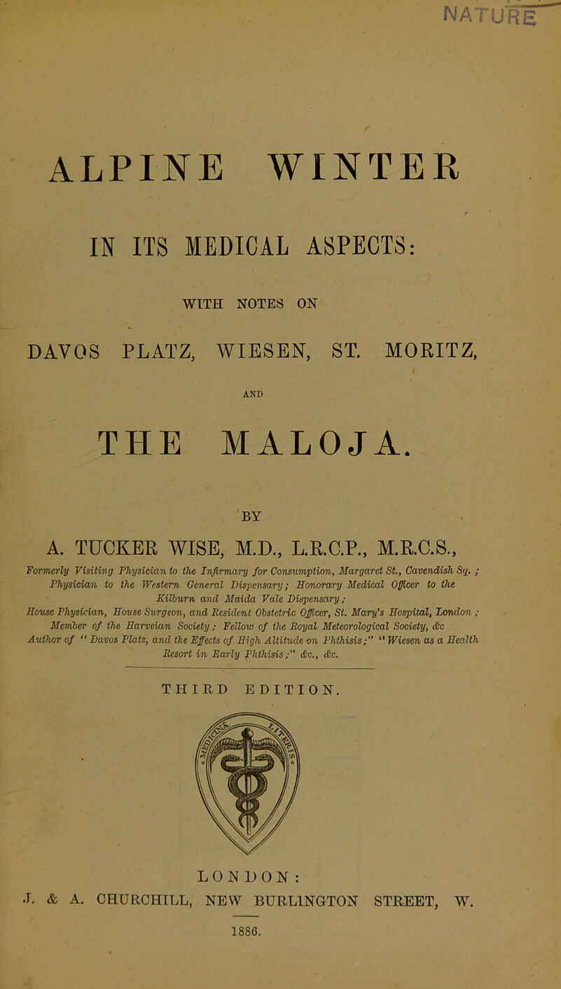 NATURE ALPINE WINTER IN ITS MEDICAL ASPECTS: WITH NOTES ON DAVOS PLATZ, WIESEN, ST. MORITZ, I AND MALOJA. TH BY A. TUCKER WISE, M.D., L.R.C.P., M.R.C.S., Formerly Visiting Physician to the Infirmary for Consumption, Margaret St., Cavendish Si/. ; Physician to the Western General Dispensary; Honorary Medical Officer to the Kilburn and Maida Vale Dispensary ; House Physician, House Surgeon, and Resident Obstetric Officer, St. Mary’s Hospital, London ; Member of the Harveian Society; Fellow of the Royal Meteorological Society, &c Author of “ Davos Plats, and the Effects of High Altitude on Phthisis; “ Wiesen as a Health Resort in Early Phthisis&c., die. THIRD EDITION. LONDON: J. & A. CHURCHILL, NEW BURLINGTON STREET, W. 1886.