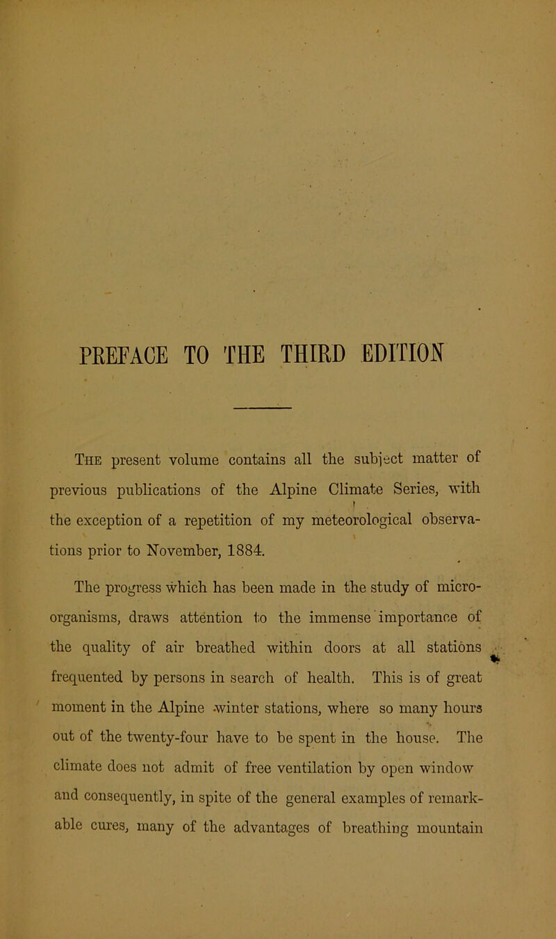 PREFACE TO THE THIRD EDITION The present volume contains all the subject matter of previous publications of the Alpine Climate Series, with ( the exception of a repetition of my meteorological observa- tions prior to November, 1884. The progress which has been made in the study of micro- organisms, draws attention to the immense importance of the quality of air breathed within doors at all stations frequented by persons in search of health. This is of great moment in the Alpine -winter stations, where so many hours out of the twenty-four have to be spent in the house. The climate does not admit of free ventilation by open window and consequently, in spite of the general examples of remark- able cures, many of the advantages of breathing mountain