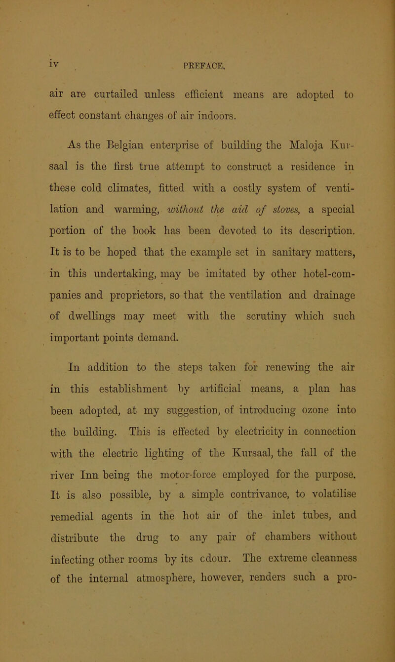 air are curtailed uuless efficient means are adopted to effect constant changes of air indoors. As the Belgian enterprise of building the Maloja Kuv- saal is the first true attempt to construct a residence in these cold climates, fitted with a costly system of venti- lation and warming, without the aid of stoves, a special portion of the book has been devoted to its description. It is to be hoped that the example set in sanitary matters, in this undertaking, may be imitated by other hotel-com- panies and proprietors, so that the ventilation and drainage of dwellings may meet with the scrutiny which such important points demand. In addition to the steps taken for renewing the air in this establishment by artificial means, a plan has been adopted, at my suggestion, of introducing ozone into the building. This is effected by electricity in connection with the electric lighting of the Kursaal, the fall of the river Inn being the motor-force employed for the purpose. It is also possible, by a simple contrivance, to volatilise remedial agents in the hot air of the inlet tubes, and distribute the drug to any pair of chambers without infecting other rooms by its cdour. The extreme cleanness of the internal atmosphere, however, renders such a pro-
