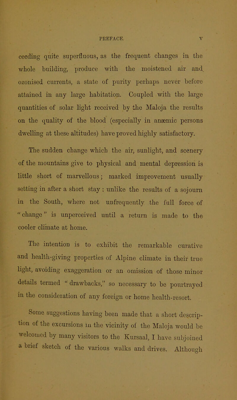 ceeding quite superfluous, as the frequent changes in the whole building, produce with the moistened air and ozonised currents, a state of purity perhaps never before attained in any large habitation. Coupled with the large quantities of solar light received by the Maloja the results on the quality of the blood (especially in anaemic persons dwelling at these altitudes) have proved highly satisfactory. The sudden change which the air, sunlight, and scenery of the mountains give to physical and mental depression is little short of marvellous; marked improvement usually setting in after a short stay : unlike the results of a sojourn in the South, where not unfrequently the full force of “change” is unperceived until a return is made to the cooler climate at home. The intention is to exhibit the remarkable curative and health-giving properties of Alpine climate in their true light, avoiding exaggeration or an omission of those minor details termed “ drawbacks,” so necessary to be pourtrayed in the consideration of any foreign or home health-resort. Some suggestions having been made that a short descrip- tion of the excursions in the vicinity of the Maloja would be welcomed by many visitors to the Kursaal, I have subjoined a brief sketch of the various walks and drives. Although O