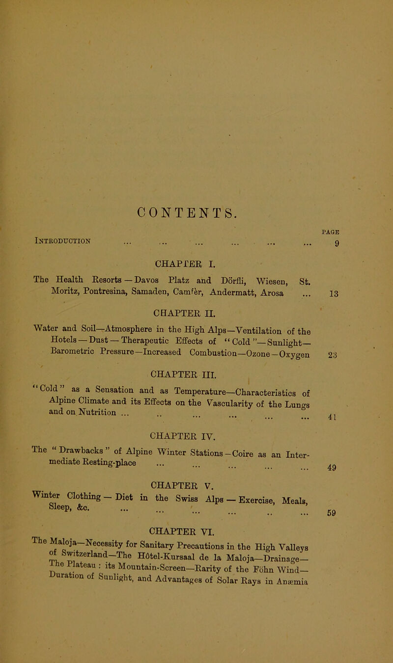 CONTENTS. Introduction CHAPPER I. The Health Resorts — Davos Platz and Dorfli, Wiesen, St. Moritz, Pontresina, Samaden, Camfer, Andermatt, Arosa CHAPTER II. Water and Soil—Atmosphere in the High Alps—Ventilation of the Hotels — Dust — Therapeutic Effects of “ Cold ”— Sunlight— Barometric Pressure—Increased Combustion—Ozone-Oxygen / CHAPTER III. “Cold” as a Sensation and as Temperature—Characteristics of Alpine Climate and its Effects on the Vascularity of the Lungs and on Nutrition ... CHAPTER IV. The “Drawbacks” of Alpine Winter Stations-Coire as an Inter- mediate Resting-place CHAPTER V. Winter Clothmg — Diet in the Swiss Alps — Exercise, Meals, Sleep, &c. CHAPTER VI. The Maloja—Necessity for Sanitary Precautions in the High Valleys of: Switzerland—The HOtel-Kursaal de la Maloja-Drainage- e 1 lateau : its Mountain-Screen—Rarity of the Fohn Wind- Duration of Sunlight, and Advantages of Solar Rays in Anaemia PAGE 9 13 23 41 49 59