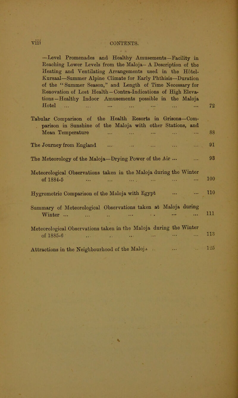 —Level Promenades and Healthy Amusements—Facility in Reaching Lower Levels from the Maloja— A Description of the Heating and Ventilating Arrangements used in the Hotel- Kursaal—Summer Alpine Climate for Early Phthisis—Duration of the “Summer Season,” and Length of Time Necessary for Renovation of Lost Health—Contra-Indications of High Eleva- tions—Healthy Indoor Amusements possible in the Maloja Hotel Tabular Comparison of the Health Resorts in Grisons—Com- parison in Sunshine of the Maloja with other Stations, and Mean Temperature The Journey from England The Meteorology of the Maloja—Drying Power of the Air ... Meteorological Observations taken in the Maloja during the Winter of 1884-5 Hygrometric Comparison of the Maloja with Egypt Summary of Meteorological Observations taken at Maloja during Winter ... ... .. ••• - • Meteorological Observations taken in the Maloja during the Winter of 1885-6 ... Attractions in the Neighbourhood of the Maloja .. 72 88 91 93 100 110 111 113 125