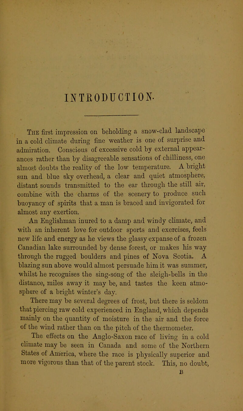 I INTRODUCTION- The first impression on beholding a snow-clad landscape in a cold climate during fine weather is one of surprise and admiration. Conscious of excessive cold by external appear- ances rather than by disagreeable sensations of chilliness, one almost doubts the reality of the low temperature. A bright sun and blue sky overhead, a clear and quiet atmosphere, distant sounds transmitted to the ear through the still air, combine with the charms of the scenery to produce such buoyancy of spirits that a man is braced and invigorated for almost any exertion. An Englishman inured to a damp and windy climate, and with an inherent love for outdoor sports and exercises, feels new life and energy as he views the glassy expanse of a frozen Canadian lake surrounded by dense forest, or makes his way through the rugged boulders and pines of Nova Scotia. A blazing sun above would almost persuade him it was summer, whilst he recognises the sing-song of the sleigh-bells in the distance, miles away it may be, and tastes the keen atmo- sphere of a bright winter’s day. There may be several degrees of frost, but there is seldom that piercing raw cold experienced in England, which depends mainly on the quantity of moisture in the air and the force of the wind rather than on the pitch of the thermometer. The effects on the Anglo-Saxon race of living in a cold climate may be seen in Canada and some of the Northern States of America, where the race is physically superior and more vigorous than that of the parent stock. This, no doubt, B