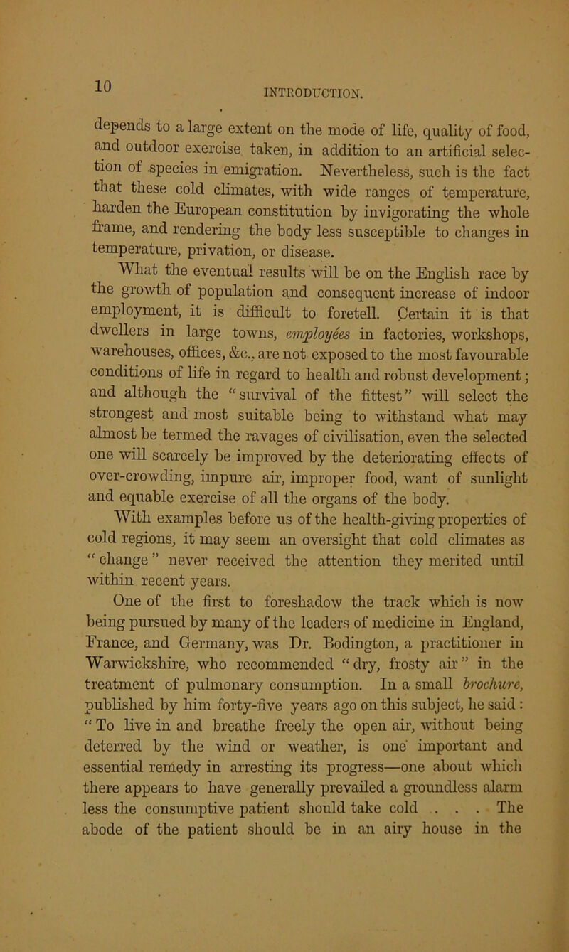 INTRODUCTION. depends to a large extent on the mode of life, quality of food, and outdoor exercise taken, in addition to an artificial selec- tion of .species in emigration. Nevertheless, such is the fact that these cold climates, with wide ranges of temperature, harden the European constitution by invigorating the whole frame, and rendering the body less susceptible to changes in temperature, privation, or disease. What the eventual results will be on the English race by the growth of population and consequent increase of indoor employment, it is difficult to foretell. Certain it is that dwellers in large towns, employees in factories, workshops, warehouses, offices, &c., are not exposed to the most favourable conditions of life in regard to health and robust development; and although the “ survival of the fittest ” will select the strongest and most suitable being to withstand what may almost be termed the ravages of civilisation, even the selected one will scarcely be improved by the deteriorating effects of over-crowding, impure air, improper food, want of sunlight and equable exercise of all the organs of the body. With examples before us of the health-giving properties of cold regions, it may seem an oversight that cold climates as “ change ” never received the attention they merited until within recent years. One of the first to foreshadow the track which is now being pursued by many of the leaders of medicine in England, France, and Germany, was Dr. Bodington, a practitioner in Warwickshire, who recommended “ dry, frosty air ” in the treatment of pulmonary consumption. In a small brochure, published by him forty-five years ago on this subject, he said: “ To live in and breathe freely the open air, without being deterred by the wind or weather, is one' important and essential remedy in arresting its progress—one about which there appears to have generally prevailed a groundless alarm less the consumptive patient should take cold . . . The abode of the patient should be in an airy house in the
