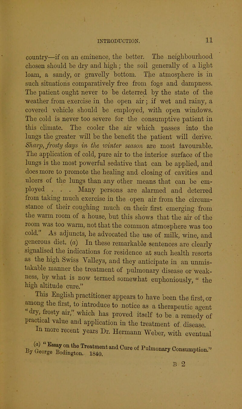 country—if on an eminence, tlie better. The neighbourhood chosen should be dry and high; the soil generally of a light loam, a sandy, or gravelly bottom. The atmosphere is in such situations comparatively free from fogs and dampness. The patient ought never to be deterred by the state of the weather from exercise in the open air; if wet and rainy, a covered vehicle should be employed, with open windows. The cold is never too severe for the consumptive patient in this climate. The cooler the air which passes into the lungs the greater will be the benefit the patient will derive. Sharp, frosty days in the ivinter season are most favourable. The application of cold, pure air to the interior surface of the lungs is the most powerful sedative that can be applied, and does more to promote the healing and closing of cavities and ulcers of the lungs than any other means that can be em- ployed . . . Many persons are alarmed and deterred from taking much exercise in the open air from the circum- stance ot their coughing much on their first emerging from the warm room of a house, but this shows that the air of the room was too warm, not that the common atmosphere was too cold. As adjuncts, he advocated the use of milk, wine, and generous diet, (a) In these remarkable sentences are clearly signalised the indications for residence at such health resorts as the high Swiss Valleys, and they anticipate in an unmis- takable manner the treatment of pulmonary disease or weak- ness, by what is now termed somewhat euphoniously, “ the high altitude cure.” This English practitioner appears to have been the first, or among the first, to introduce to notice as a therapeutic agent dry, frosty air,” which has proved itself to be a remedy of practical value and application in the treatment of disease. In more recent years Dr. Hermann Weber, with eventual (a) “ Essay on the Treatment and Cure Dy Ceorge Bodington. 1840. of Pulmonary Consumption.” B 2