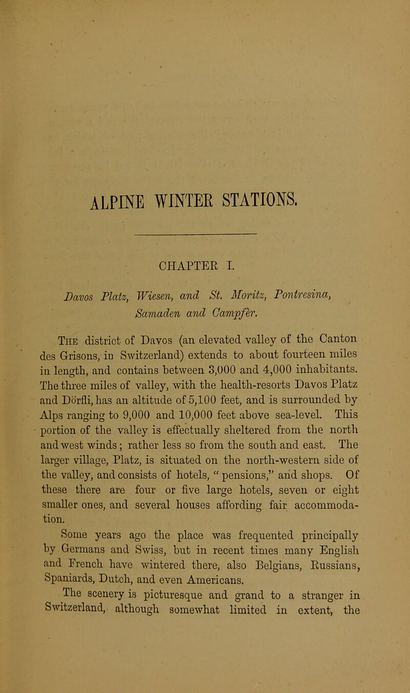 ALPINE WINTER STATIONS. CHAPTER I. Davos Platz, Wiesen, and St. Moritz, Pontresina, Samadcn and Campfer. The district of Davos (an elevated valley of the Canton des Grisons, in Switzerland) extends to about fourteen miles in length, and contains between 3,000 and 4,000 inhabitants. The three miles of valley, with the health-resorts Davos Platz and Dorfli, has an altitude of 5,100 feet, and is surrounded by Alps ranging to 9,000 and 10,000 feet above sea-level. This portion of the valley is effectually sheltered from the north and west winds; rather less so from the south and east. The larger village, Platz, is situated on the north-western side of the valley, and consists of hotels, “ pensions,” and shops. Of these there are four or five large hotels, seven or eight smaller ones, and several houses affording fair accommoda- tion. Some years ago the place was frequented principally by Germans and Swiss, but in recent times many English and French have wintered there, also Belgians, Russians, Spaniards, Dutch, and even Americans. The scenery is picturesque and grand to a stranger in Switzerland, although somewhat limited in extent, the