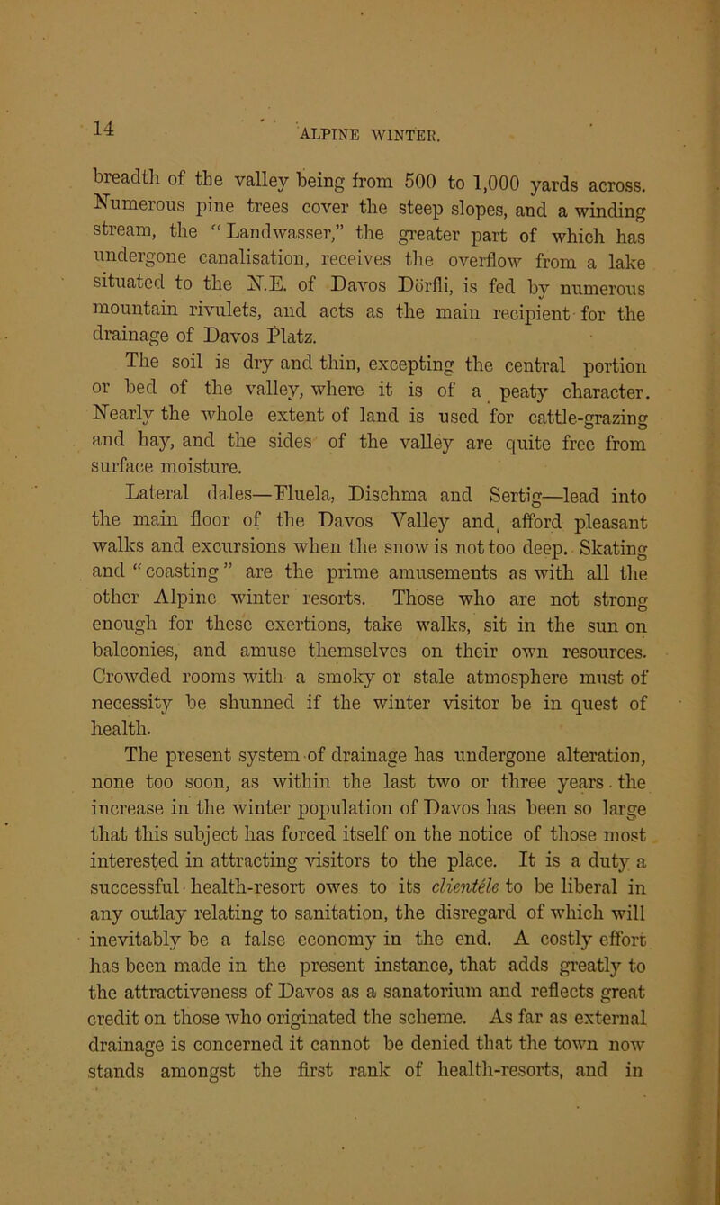 breadth of the valley being from 500 to 1,000 yards across. Numerous pine trees cover the steep slopes, and a winding stream, the “ Landwasser,” the greater part of which has undergone canalisation, receives the overflow from a lake situated to the N.E. of Davos Dorfli, is fed by numerous mountain rivulets, and acts as the main recipient for the drainage of Davos Platz. The soil is dry and thin, excepting the central portion or bed of the valley, where it is of a peaty character. Nearly the whole extent ot land is used for cattle-crrazinw and hay, and the sides of the valley are quite free from surface moisture. Lateral dales—Fluela, Dischma and Sertig—lead into the main floor of the Davos Valley and, afford pleasant walks and excursions when the snow is not too deep. Skating and “ coasting ” are the prime amusements as with all the other Alpine winter resorts. Those who are not strong enough for these exertions, take walks, sit in the sun on balconies, and amuse themselves on their own resources. Crowded rooms with a smoky or stale atmosphere must of necessity be shunned if the winter visitor be in quest of health. The present system of drainage has undergone alteration, none too soon, as within the last two or three years. the increase in the winter population of Davos has been so large that this subject has furced itself on the notice of those most interested in attracting visitors to the place. It is a duty a successful health-resort owes to its clientele to be liberal in any outlay relating to sanitation, the disregard of which will inevitably be a false economy in the end. A costly effort has been made in the present instance, that adds greatly to the attractiveness of Davos as a sanatorium and reflects great credit on those who originated the scheme. As far as external drainage is concerned it cannot be denied that the town now stands amongst the first rank of health-resorts, and in