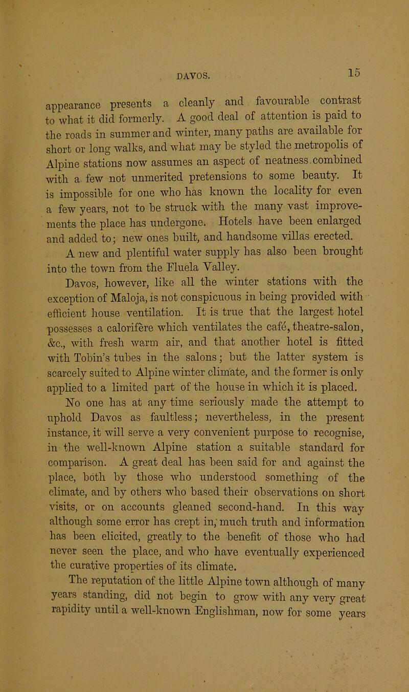 DAVOS. appearance presents a cleanly and favourable contrast to what it did formerly. A good deal of attention is paid to the roads in summer and winter, many paths are available for short or long walks, and what may be styled the metropolis of Alpine stations now assumes an aspect of neatness. combined with a few not unmerited pretensions to some beauty. It is impossible for one who has known the locality for even a few years, not to be struck with the many vast improve- ments the place has undergone. Hotels have been enlarged and added to; new ones built, and handsome villas erected. A new and plentiful water supply has also been brought into the town from the Fluela Valley. Davos, however, like all the winter stations with the exception of Maloja, is not conspicuous in being provided with efficient house ventilation. It is true that the largest hotel possesses a calorifere which ventilates the cafe, theatre-salon, &c., with fresh warm air, and that another hotel is fitted with Tobin’s tubes in the salons; but the latter system is scarcely suited to Alpine winter climate, and the former is only applied to a limited part of the house in which it is placed. Ho one has at anytime seriously made the attempt to uphold Davos as faultless; nevertheless, in the present instance, it will serve a very convenient purpose to recognise, in the well-known Alpine station a suitable standard for comparison. A great deal has been said for and against the place, both by those who understood something of the climate, and by others who based their observations on short visits, or on accounts gleaned second-hand. In this way although some error has crept in; much truth and information has been elicited, greatly to the benefit of those who had never seen the place, and who have eventually experienced the curative properties of its climate. The reputation of the little Alpine town although of many years standing, did not begin to grow with any very great rapidity until a well-known Englishman, now for some years