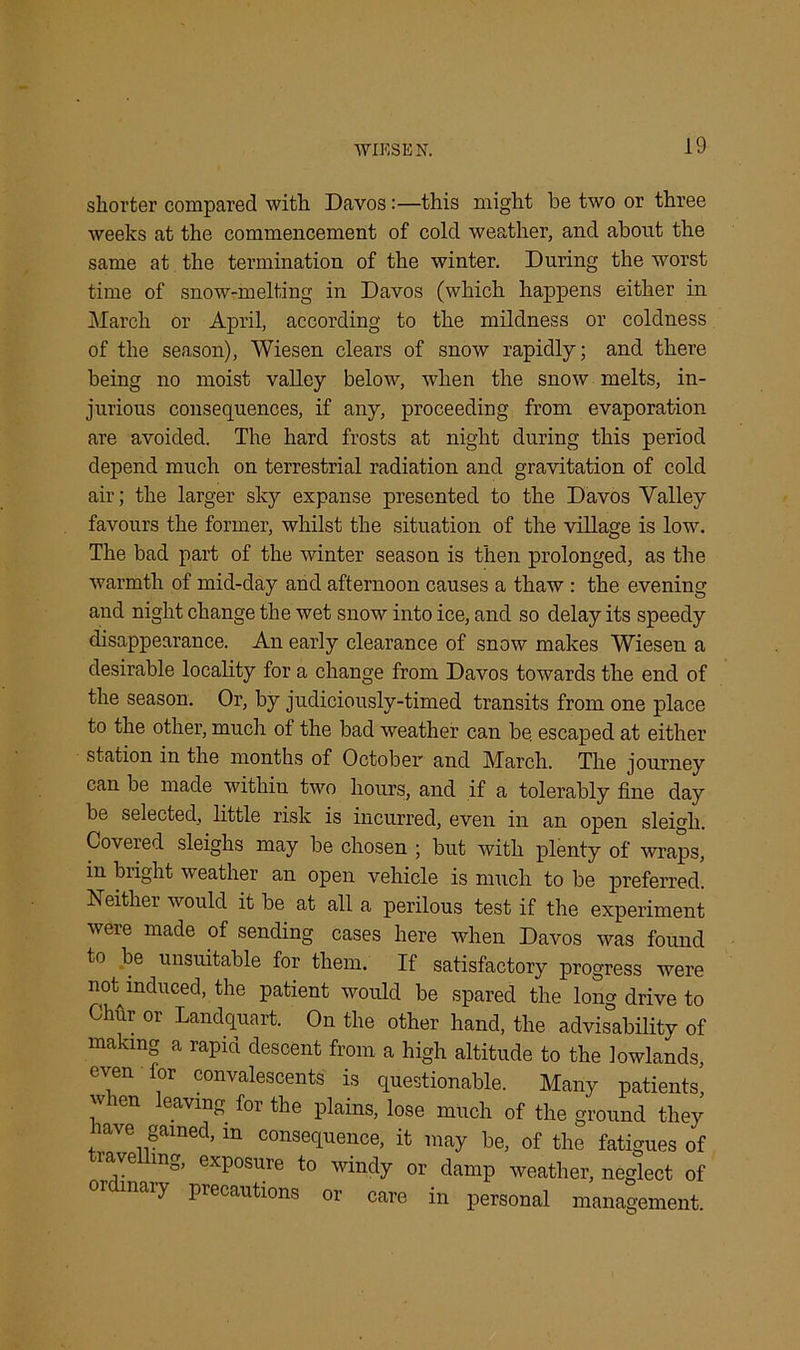 shorter compared with Davos:—this might be two or three weeks at the commencement of cold weather, and about the same at the termination of the winter. During the worst time of snow-melting in Davos (which happens either in March or April, according to the mildness or coldness of the season), Wiesen clears of snow rapidly; and there being no moist valley below, wdien the snow melts, in- jurious consequences, if any, proceeding from evaporation are avoided. The hard frosts at night during this period depend much on terrestrial radiation and gravitation of cold air; the larger sky expanse presented to the Davos Valley favours the former, whilst the situation of the village is low7. The bad part of the winter season is then prolonged, as the warmth of mid-day and afternoon causes a thaw : the evening and night change the wet snow into ice, and so delay its speedy disappearance. An early clearance of snow makes Wiesen a desirable locality for a change from Davos towards the end of the season. Or, by judiciously-timed transits from one place to the other, much of the bad weather can be escaped at either station in the months of October7 and March. The journey can be made within two hours, and if a tolerably fine day be selected, little risk is incurred, even in an open sleigh. Covered sleighs may be chosen ; but with plenty of wraps, in bright weather an open vehicle is much to be preferred. Neither would it be at all a perilous test if the experiment were made of sending cases here when Davos was found to be unsuitable for them. If satisfactory progress were not induced, the patient would be spared the long drive to Chhr or Landquart. On the other hand, the advisability of making a rapid descent from a high altitude to the lowlands, even for convalescents is questionable. Many patients, len eaving for the plains, lose much of the ground they ' 0 t>ained, in consequence, it may be, of the fatigues of iave mg, exposure to windy or damp weather, neglect of or nary precautions or care in personal management.