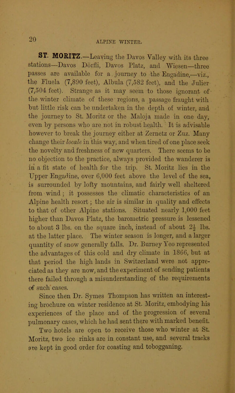 ALPINE WINTER. ST. MORITZ.—Leaving the Davos Valley with its three stations—Davos Dorlli, Davos Platz, and Wiesen—three passes are available for a journey to the Engadine,—viz., the Eluela (7,890 feet), Albula (7,582 feet), and the Julier (7,504 feet). Strange as it may seem to those ignorant of the winter climate of these regions, a passage fraught with but little risk can be undertaken in the depth of winter, and the journey to St. Moritz or the Maloja made in one day, even by persons who are not in robust health. It is advisable however to break the journey either at Zernetz or Zuz. Many change their locale in this way, and when tired of one place seek the novelty and freshness of new quarters. There seems to be no objection to the practice, always provided the wanderer is in a fit state of health for the trip. St. Moritz lies in the Upper Engadine, over 6,000 feet above the level of the sea, is surrounded by lofty mountains, and fairly well sheltered from wind ; it possesses the climatic characteristics of an Alpine health resort; the air is similar in quality and effects to that of other Alpine stations. Situated nearly 1,000 feet higher than Davos Platz, the barometric pressure is lessened to about 8 lbs. on the square inch, instead of about lbs. at the latter place. The winter season is longer, and a larger quantity of snow generally falls. Dr. Burney Yeo represented the advantages of this cold and dry climate in 1866, but at that period the high lands in Switzerland were not appre- ciated as they are now, and the experiment of sending patients there failed through a misunderstanding of the requirements of such cases. Since then Dr. Symes Thompson has written an interest- ing brochure on winter residence at St. Moritz, embodying his experiences of the place and of the progression of several pulmonary cases, which he had sent there with marked benefit. Two hotels are open to receive those who winter at St. Moritz, two ice rinks are in constant use, and several tracks are kept in good order for coasting and tobogganing.