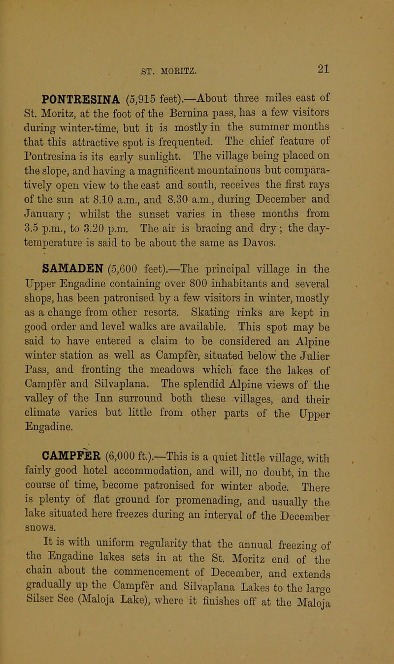 ST. MORITZ. PONTRESINA (5,915 feet).—About three miles east of St. Moritz, at the foot of the Bernina pass, lias a few visitors during winter-time, but it is mostly in the summer months that this attractive spot is frequented. The chief feature of Tontresina is its early sunlight. The village being placed on the slope, and having a magnificent mountainous but compara- tively open view to the east and south, receives the first rays of the sun at 8.10 a.in., and 8.30 a.m., during December and January ; whilst the sunset varies in these months from 3.5 p.m., to 3.20 p.m. The air is bracing and dry ; the day- temperature is said to be about the same as Davos. SAMADEN (5,600 feet).—The principal village in the Upper Engadine containing over 800 inhabitants and several shops, has been patronised by a few visitors in winter, mostly as a change from other resorts. Skating rinks are kept in good order and level walks are available. This spot may be said to have entered a claim to be considered an Alpine winter station as well as Campfer, situated below the Julier Pass, and fronting the meadows which face the lakes of Campfer and Silvaplana. The splendid Alpine views of the valley of the Inn surround both these villages, and their climate varies but little from other parts of the Upper Engadine. CAMPFER (6,000 ft.).—This is a quiet little village, with fairly good hotel accommodation, and will, no doubt, in the course of time, become patronised for winter abode. There is plenty of flat ground for promenading, and usually the lake situated here freezes during an interval of the December snows. It is with uniform regularity that the annual freezing of the Engadine lakes sets in at the St. Moritz end of the chain about the commencement of December, and extends gradually up the Campfer and Silvaplana Lakes to the large Silser See (Maloja Lake), where it finishes off at the Maloja