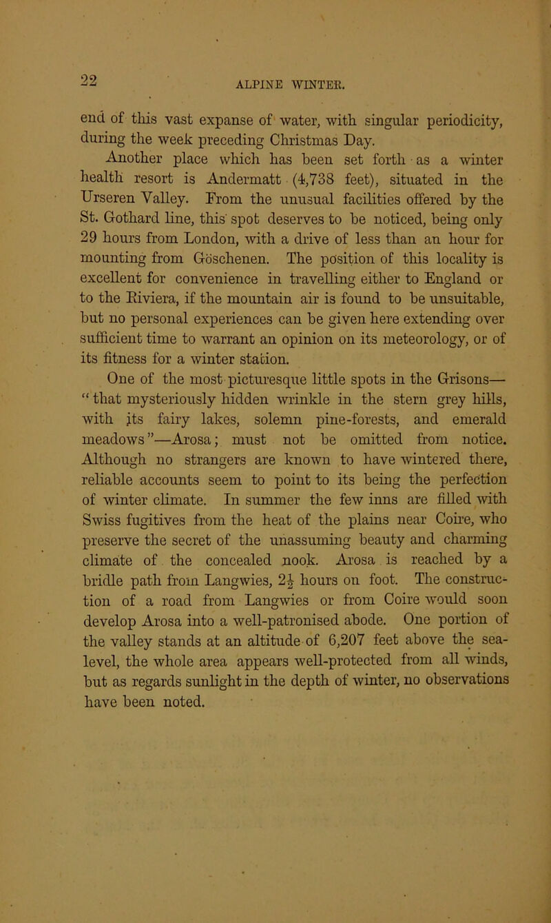 end of this vast expanse of water, with singular periodicity, during the week preceding Christmas Day. Another place which has been set forth as a winter health resort is Andermatt (4,738 feet), situated in the Urseren Valley. From the unusual facilities offered by the St. Gothard line, this' spot deserves to be noticed, being only 29 hours from London, with a drive of less than an hour for mounting from Goschenen. The position of this locality is excellent for convenience in travelling either to England or to the Kiviera, if the mountain air is found to be unsuitable, but no personal experiences can be given here extending over sufficient time to warrant an opinion on its meteorology, or of its fitness for a winter station. One of the most picturesque little spots in the Grisons— “ that mysteriously hidden wrinkle in the stern grey hills, with jts fairy lakes, solemn pine-forests, and emerald meadows ”—Arosa; must not be omitted from notice. Although no strangers are known to have wintered there, reliable accounts seem to point to its being the perfection of winter climate. In summer the few inns are filled with Swiss fugitives from the heat of the plains near Cone, who preserve the secret of the unassuming beauty and charming climate of the concealed nook. Arosa is reached by a bridle path from Langwies, 2£ hours on foot. The construc- tion of a road from Langwies or from Coire would soon develop Arosa into a well-patronised abode. One portion of the valley stands at an altitude of 6,207 feet above the sea- level, the whole area appears well-protected from all winds, but as regards sunlight in the depth of winter, no observations have been noted.