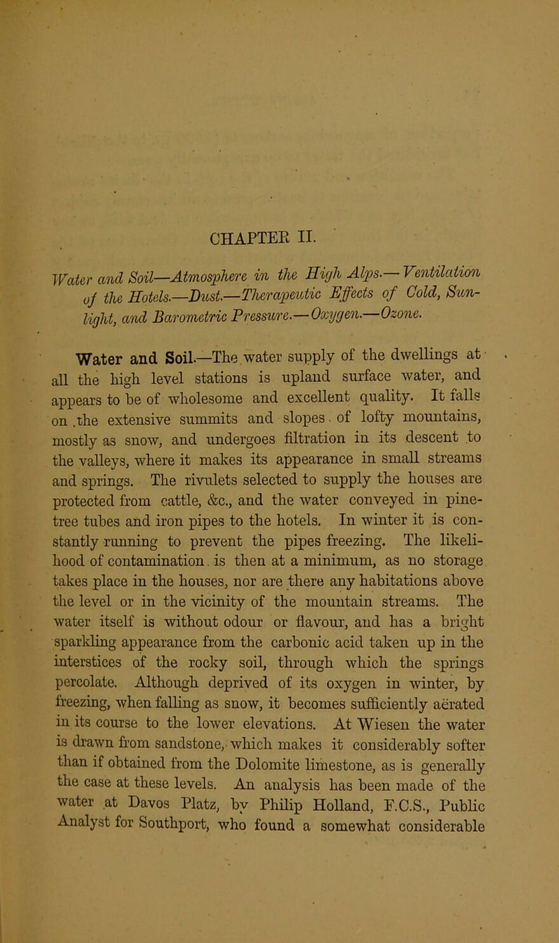CHAPTER II. Water and Soil—Atmosphere in the High Alps. Ventilation oj the Hotels.—Bust.—Therapeutic Effects of Cold, Sun- light, and Barometric Pressure.—Oxygen.—Ozone. Water and Soil.—The water supply of the dwellings at' all the high level stations is upland surface water, and appears to be of wholesome and excellent quality. It falls on .the extensive summits and slopes. of lofty mountains, mostly as snow, and undergoes filtration in its descent to the valleys, where it makes its appearance in small streams and springs. The rivulets selected to supply the houses are protected from cattle, &c., and the water conveyed in pine- tree tubes and iron pipes to the hotels. In winter it is con- stantly running to prevent the pipes freezing. The likeli- hood of contamination. is then at a minimum, as no storage takes place in the houses, nor are there any habitations above the level or in the vicinity of the mountain streams. The water itself is without odour or flavour, and has a bright sparkling appearance from the carbonic acid taken up in the interstices of the rocky soil, through which the springs percolate. Although deprived of its oxygen in winter, by freezing, when falling as snow, it becomes sufficiently aerated in its course to the lower elevations. At Wiesen the water is drawn from sandstone, which makes it considerably softer than if obtained from the Dolomite limestone, as is generally the case at these levels. An analysis has been made of the water at Davos Platz, by Philip Holland, F.C.S., Public Analyst for Southport, who found a somewhat considerable