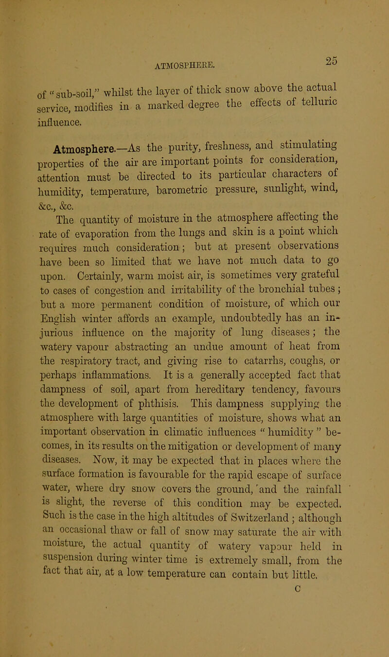 ATMOSPHERE. of “sub-soil,” whilst the layer of thick suow above the actual service, modifies in a marked degree the effects of telluric influence. Atmosphere—As the purity, freshness, and stimulating properties of the air are important points for consideration, attention must be directed to its particular characters of humidity, temperature, barometric pressure, sunlight, wind, &e., &c. The quantity of moisture in the atmosphere affecting the rate of evaporation from the lungs and skin is a point which requires much consideration; but at present observations have been so limited that we have not much data to go upon. Certainly, warm moist air, is sometimes very grateful to cases of congestion and irritability of the bronchial tubes ; but a more permanent condition of moisture, of which our English winter affords an example, undoubtedly has an in- jurious influence on the majority of lung diseases; the watery vapour abstracting an undue amount of heat from the respiratory tract, and giving rise to catarrhs, coughs, or perhaps inflammations. It is a generally accepted fact that dampness of soil, apart from hereditary tendency, favours the development of phthisis. This dampness supplying the atmosphere with large quantities of moisture, shows what an important observation in climatic influences “ humidity ” be- comes, in its results on the mitigation or development of many diseases. Now, it may be expected that in places where the surface formation is favourable for the rapid escape of surface water, where dry snow covers the ground, 'and the rainfall is slight, the reverse of this condition may be expected. Such is the case in the high altitudes of Switzerland ; although an occasional thaw or fall of snow may saturate the air with moisture, the actual quantity of watery vapour held in suspension during winter time is extremely small, from the fact that air, at a low temperature can contain but little. C