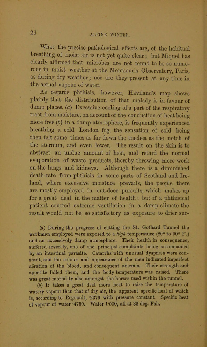 ALPINE WINTER. What the precise pathological effects are, of the habitual breathing of moist air is not yet quite clear; but Miquel has clearly affirmed that microbes are not found to be so nume- rous in moist weather at the Montsouris Observatory, Paris, as during dry weather; nor are they present at any time in the actual vapour of water. As regards phthisis, however, Havilaud’s map shows plainly that the distribution of that malady is in favour of damp places, (a) Excessive cooling of a part of the respiratory tract from moisture, on account of the conduction of heat being more free (b) in a damp atmosphere, is frequently experienced breathing a cold London fog, the sensation of cold being then felt some times as far down the trachea as the notch of the sternum, and even lower. The result on the skin is to abstract an undue amount of heat, and retard the normal evaporation of waste products, thereby throwing more work on the lungs and kidneys. Although there is a diminished death-rate from phthisis in some parts of Scotland and Ire- land, where excessive moisture prevails, the people there are mostly employed in out-door pmsuits, which makes up for a great deal in the matter of health; but if a phthisical patient courted extreme ventilation in a damp climate the result would not be so satisfactory as exposure to drier sur- (a) During the progress of cutting the St. Gothard Tunnel the workmen employed were exposed to a high temperature (80° to 908 F.) and an excessively damp atmosphere. Their health in consequence, suffered severely, one of the principal complaints being accompanied by an intestinal parasite. Catarrhs with unusual dyspnoea were con- stant, and the colour and appearance of the men indicated imperfect aeration of the blood, and consequent anosmia. Their strength and appetite failed them, and the body temperature was raised. There was great mortality also amongst the horses used within the tunnel. (b) It takes a great deal more heat to raise the temperature of watery vapour than that of dry air, the apparent specific heat of which is, according to Regnault, -2379 with pressure constant. Specific heat of vapour of water ’4750. Water l'OOO, all at 32 deg. Fah.